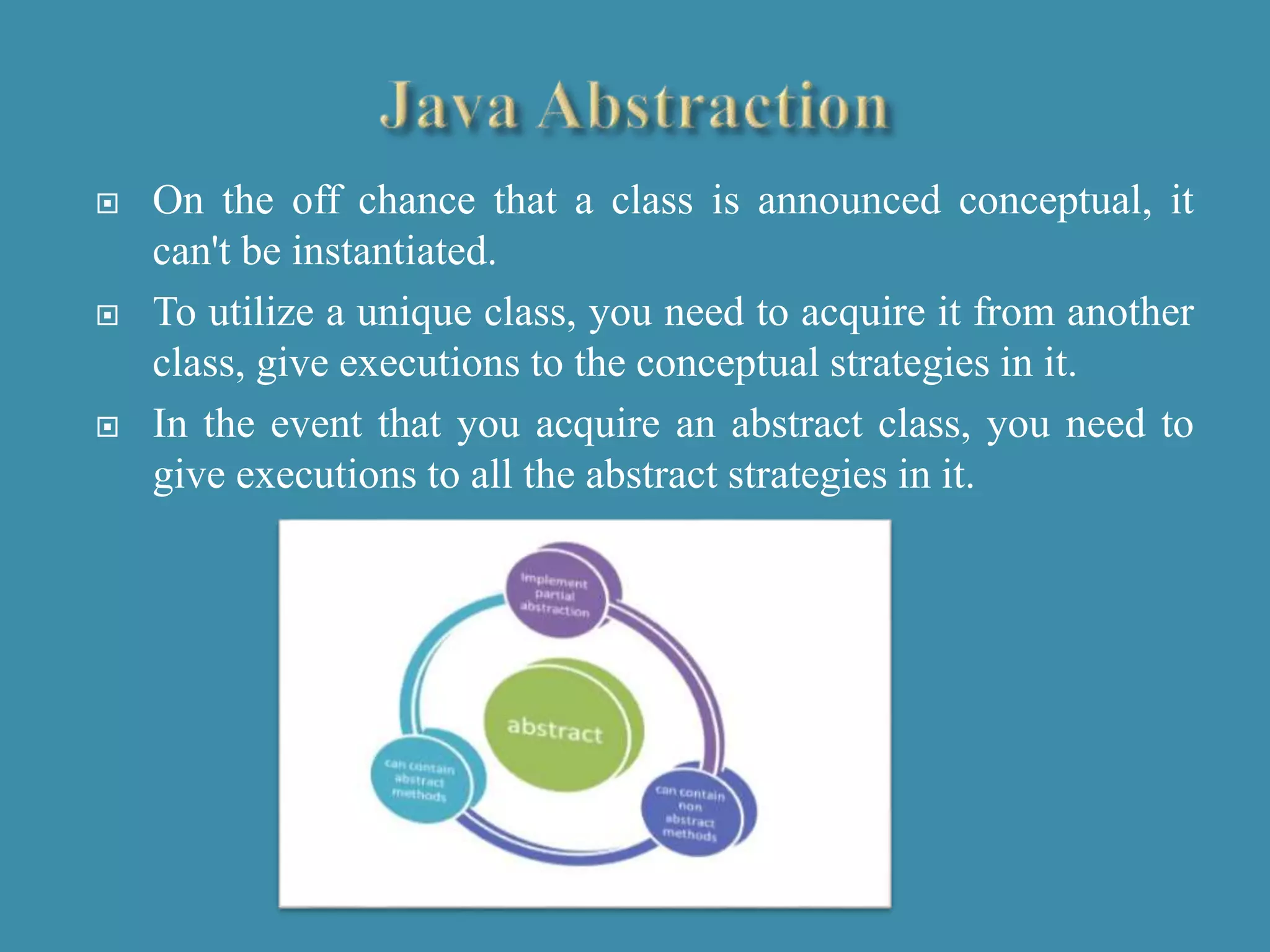  On the off chance that a class is announced conceptual, it
can't be instantiated.
 To utilize a unique class, you need to acquire it from another
class, give executions to the conceptual strategies in it.
 In the event that you acquire an abstract class, you need to
give executions to all the abstract strategies in it.
 