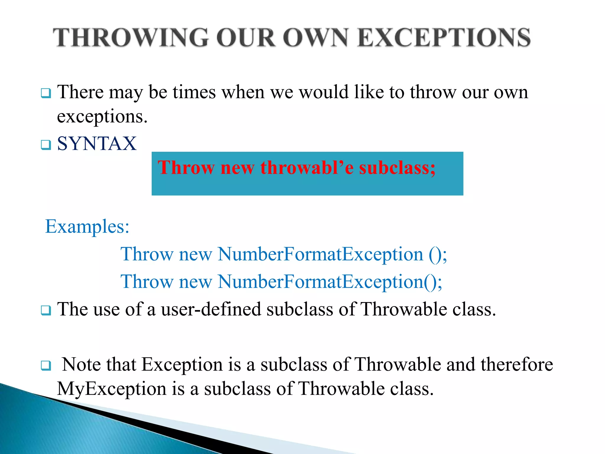  There may be times when we would like to throw our own
exceptions.
 SYNTAX
Examples:
Throw new NumberFormatException ();
Throw new NumberFormatException();
 The use of a user-defined subclass of Throwable class.
 Note that Exception is a subclass of Throwable and therefore
MyException is a subclass of Throwable class.
Throw new throwabl’e subclass;
 