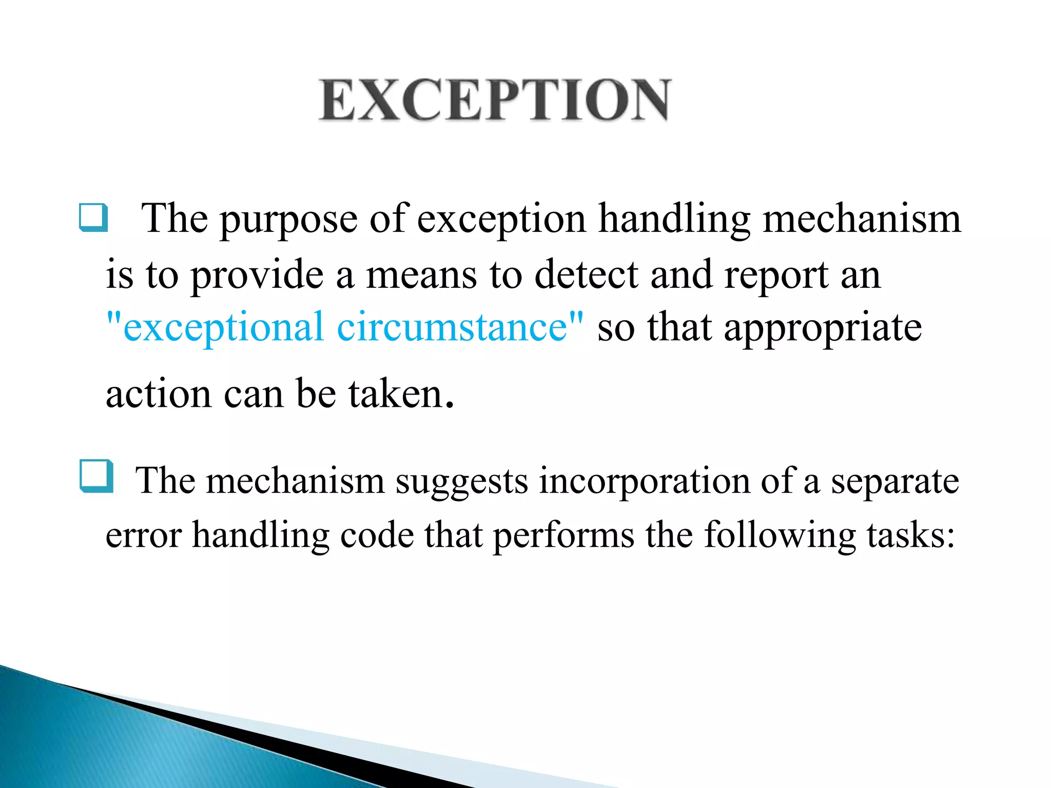  The purpose of exception handling mechanism
is to provide a means to detect and report an
"exceptional circumstance" so that appropriate
action can be taken.
 The mechanism suggests incorporation of a separate
error handling code that performs the following tasks:
 