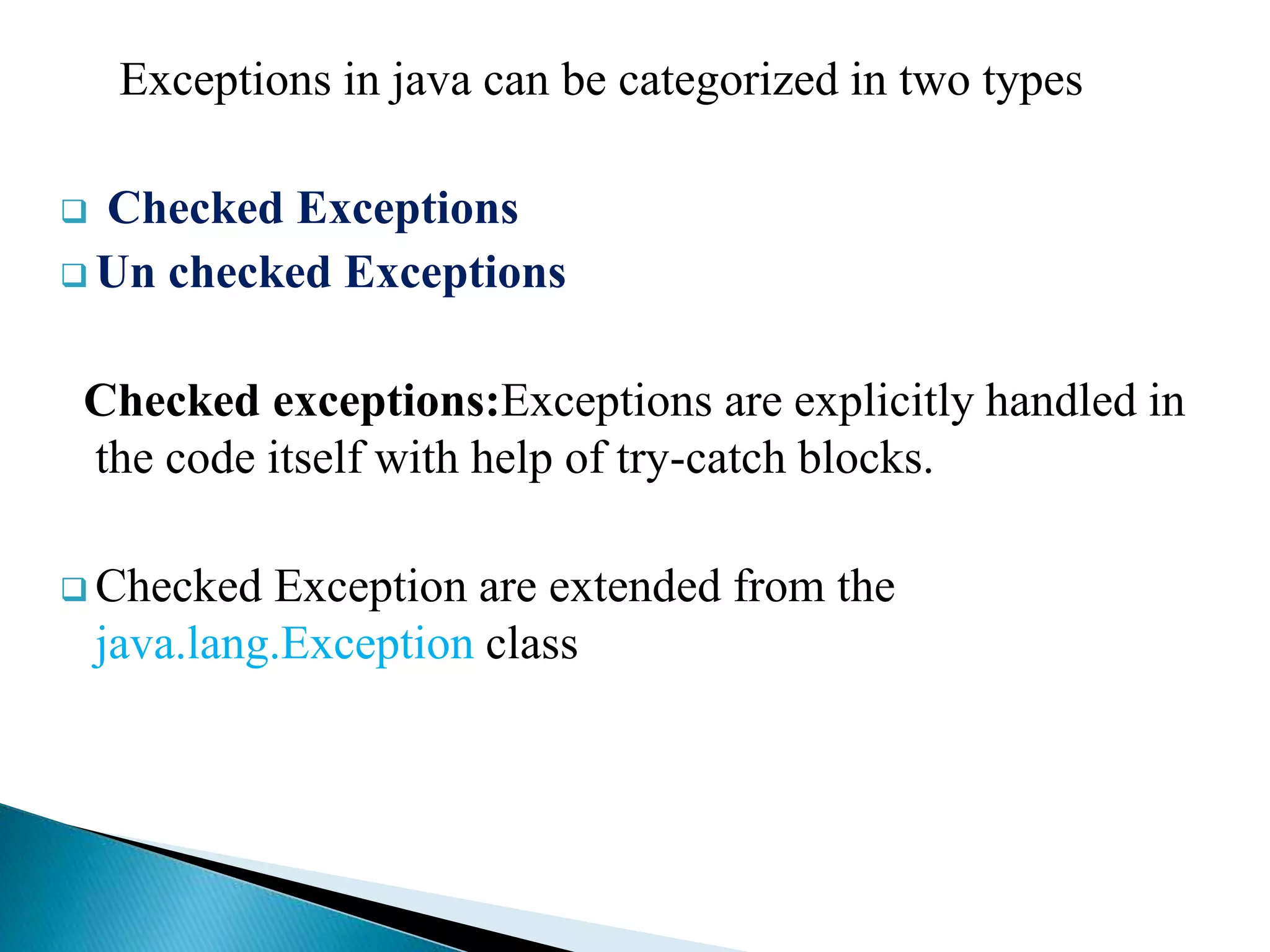 Exceptions in java can be categorized in two types
 Checked Exceptions
 Un checked Exceptions
Checked exceptions:Exceptions are explicitly handled in
the code itself with help of try-catch blocks.
 Checked Exception are extended from the
java.lang.Exception class
 