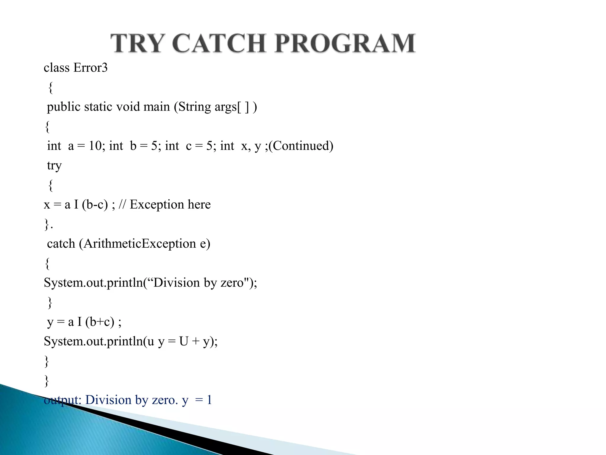 class Error3
{
public static void main (String args[ ] )
{
int a = 10; int b = 5; int c = 5; int x, y ;(Continued)
try
{
x = a I (b-c) ; // Exception here
}.
catch (ArithmeticException e)
{
System.out.println(“Division by zero");
}
y = a I (b+c) ;
System.out.println(u y = U + y);
}
}
output: Division by zero. y = 1
 