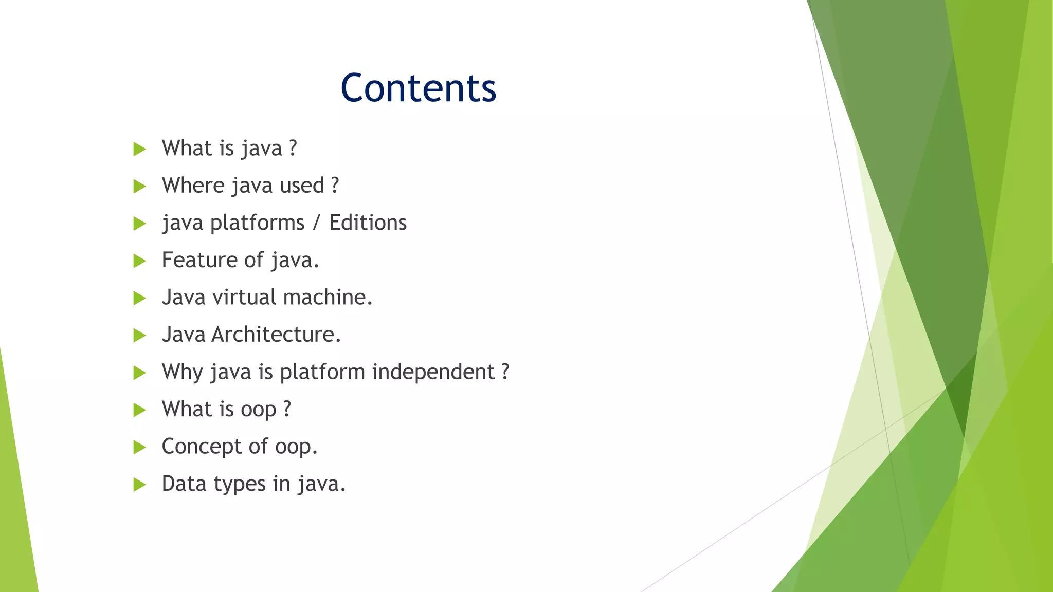 Contents
 What is java ?
 Where java used ?
 java platforms / Editions
 Feature of java.
 Java virtual machine.
 Java Architecture.
 Why java is platform independent ?
 What is oop ?
 Concept of oop.
 Data types in java.
 