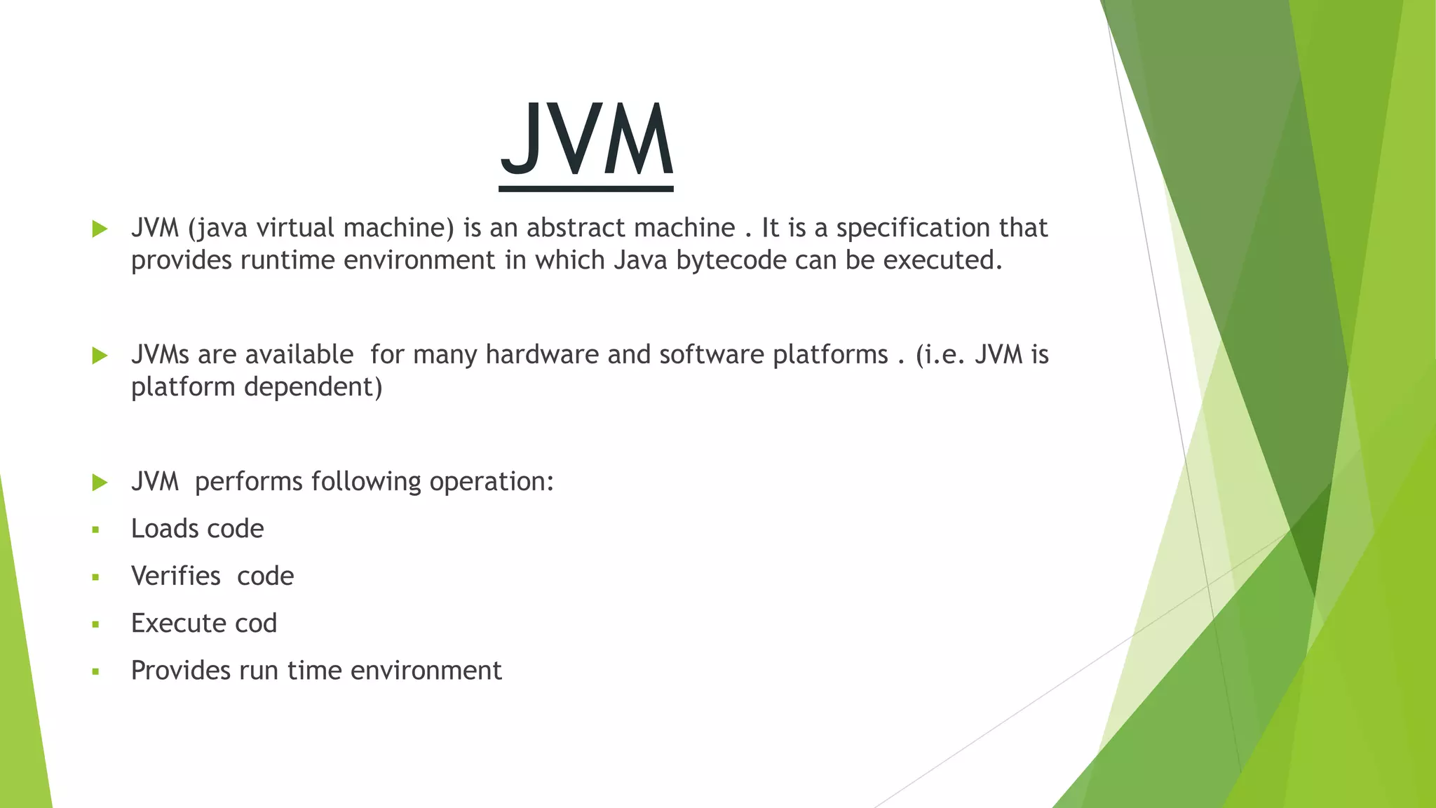JVM
 JVM (java virtual machine) is an abstract machine . It is a specification that
provides runtime environment in which Java bytecode can be executed.
 JVMs are available for many hardware and software platforms . (i.e. JVM is
platform dependent)
 JVM performs following operation:
 Loads code
 Verifies code
 Execute cod
 Provides run time environment
 