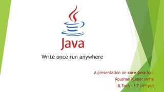 Write once run anywhere
A presentation on core java by :
Roushan Kumar sinha
B.Tech – I.T (4th yr.)
 