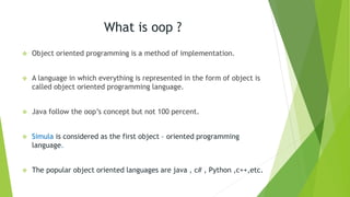 What is oop ?
 Object oriented programming is a method of implementation.
 A language in which everything is represented in the form of object is
called object oriented programming language.
 Java follow the oop’s concept but not 100 percent.
 Simula is considered as the first object – oriented programming
language.
 The popular object oriented languages are java , c# , Python ,c++,etc.
 