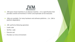 JVM
 JVM (java virtual machine) is an abstract machine . It is a specification that
provides runtime environment in which Java bytecode can be executed.
 JVMs are available for many hardware and software platforms . (i.e. JVM is
platform dependent)
 JVM performs following operation:
 Loads code
 Verifies code
 Execute cod
 Provides run time environment
 