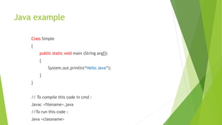 Java example
Class Simple
{
public static void main (String arg[])
{
System.out.println(“Hello Java”);
}
}
// To compile this code in cmd :
Javac <filename>.java
//To run this code :
Java <classname>
 