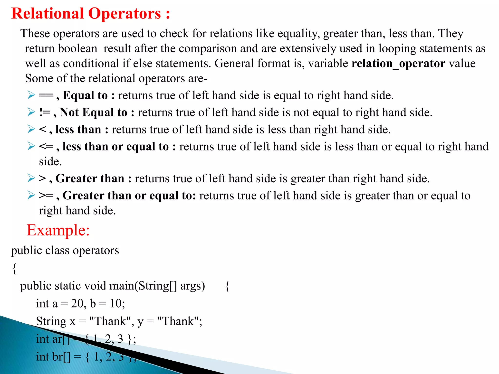 Relational Operators :
These operators are used to check for relations like equality, greater than, less than. They
return boolean result after the comparison and are extensively used in looping statements as
well as conditional if else statements. General format is, variable relation_operator value
Some of the relational operators are-
 == , Equal to : returns true of left hand side is equal to right hand side.
 != , Not Equal to : returns true of left hand side is not equal to right hand side.
 < , less than : returns true of left hand side is less than right hand side.
 <= , less than or equal to : returns true of left hand side is less than or equal to right hand
side.
 > , Greater than : returns true of left hand side is greater than right hand side.
 >= , Greater than or equal to: returns true of left hand side is greater than or equal to
right hand side.
Example:
public class operators
{
public static void main(String[] args) {
int a = 20, b = 10;
String x = "Thank", y = "Thank";
int ar[] = { 1, 2, 3 };
int br[] = { 1, 2, 3 };
 