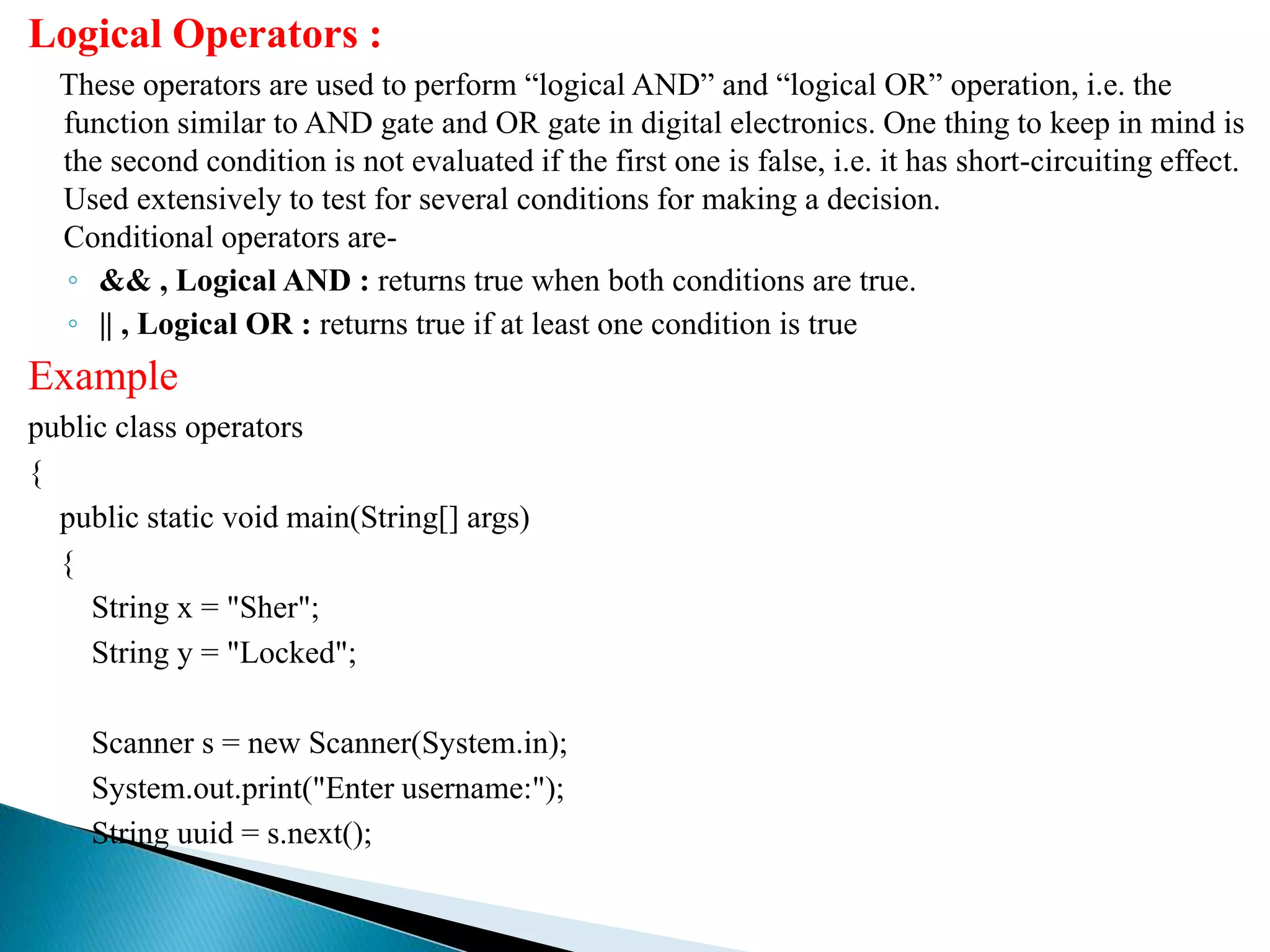 Logical Operators :
These operators are used to perform “logical AND” and “logical OR” operation, i.e. the
function similar to AND gate and OR gate in digital electronics. One thing to keep in mind is
the second condition is not evaluated if the first one is false, i.e. it has short-circuiting effect.
Used extensively to test for several conditions for making a decision.
Conditional operators are-
◦ && , Logical AND : returns true when both conditions are true.
◦ || , Logical OR : returns true if at least one condition is true
Example
public class operators
{
public static void main(String[] args)
{
String x = "Sher";
String y = "Locked";
Scanner s = new Scanner(System.in);
System.out.print("Enter username:");
String uuid = s.next();
 