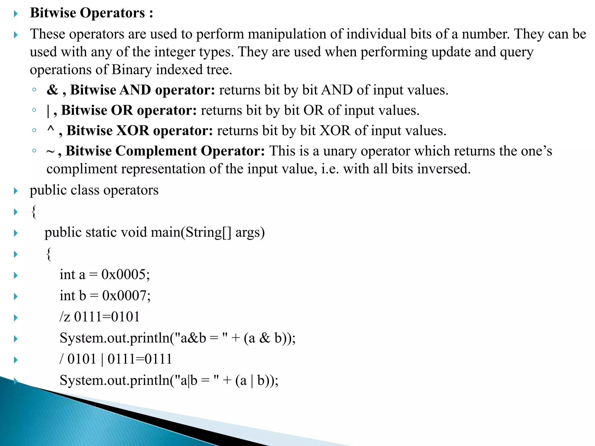  Bitwise Operators :
 These operators are used to perform manipulation of individual bits of a number. They can be
used with any of the integer types. They are used when performing update and query
operations of Binary indexed tree.
◦ & , Bitwise AND operator: returns bit by bit AND of input values.
◦ | , Bitwise OR operator: returns bit by bit OR of input values.
◦ ^ , Bitwise XOR operator: returns bit by bit XOR of input values.
◦ ~ , Bitwise Complement Operator: This is a unary operator which returns the one’s
compliment representation of the input value, i.e. with all bits inversed.
 public class operators
 {
 public static void main(String[] args)
 {
 int a = 0x0005;
 int b = 0x0007;
 /z 0111=0101
 System.out.println("a&b = " + (a & b));
 / 0101 | 0111=0111
 System.out.println("a|b = " + (a | b));
 