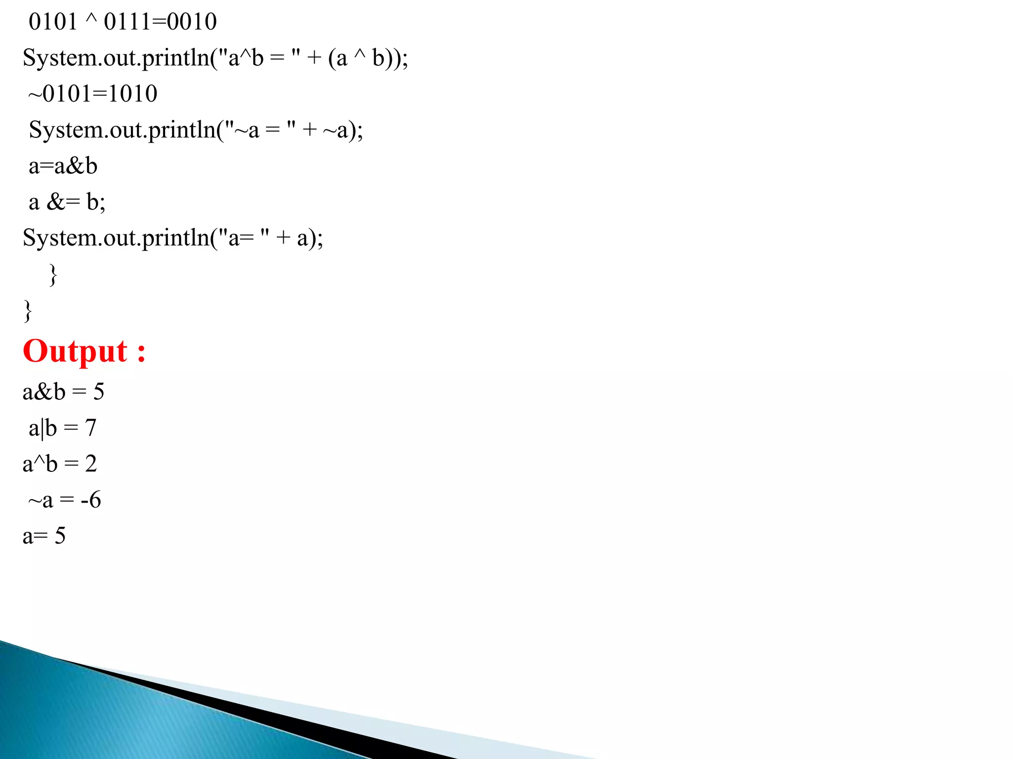 0101 ^ 0111=0010
System.out.println("a^b = " + (a ^ b));
~0101=1010
System.out.println("~a = " + ~a);
a=a&b
a &= b;
System.out.println("a= " + a);
}
}
Output :
a&b = 5
a|b = 7
a^b = 2
~a = -6
a= 5
 