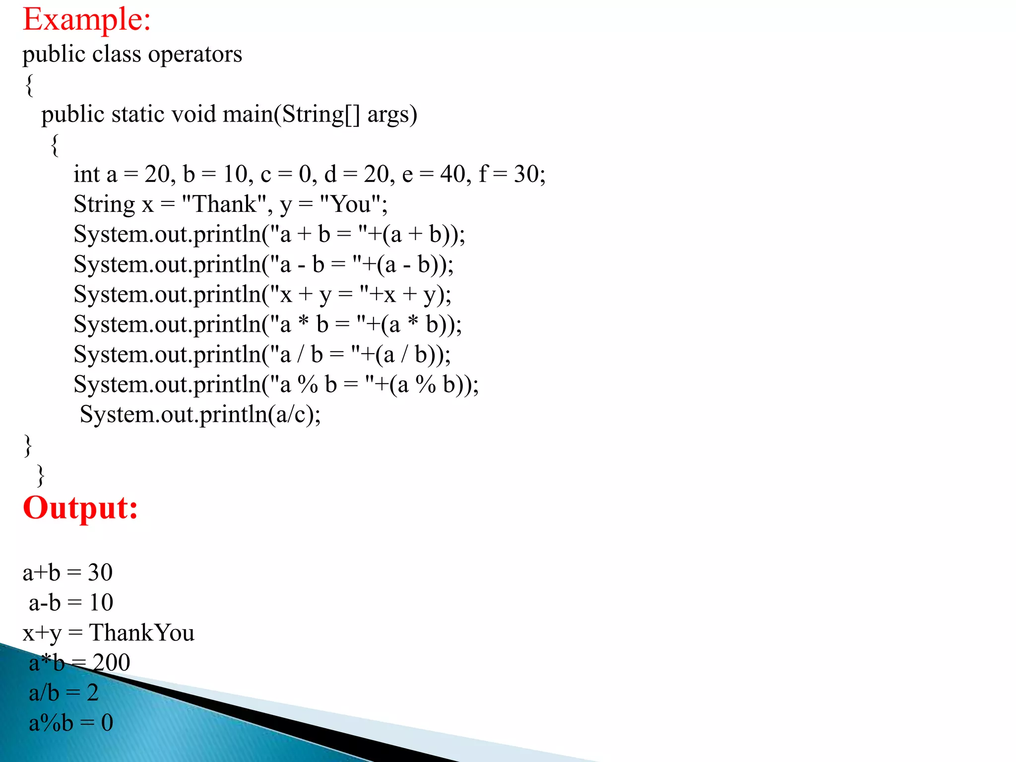 Example:
public class operators
{
public static void main(String[] args)
{
int a = 20, b = 10, c = 0, d = 20, e = 40, f = 30;
String x = "Thank", y = "You";
System.out.println("a + b = "+(a + b));
System.out.println("a - b = "+(a - b));
System.out.println("x + y = "+x + y);
System.out.println("a * b = "+(a * b));
System.out.println("a / b = "+(a / b));
System.out.println("a % b = "+(a % b));
System.out.println(a/c);
}
}
Output:
a+b = 30
a-b = 10
x+y = ThankYou
a*b = 200
a/b = 2
a%b = 0
 