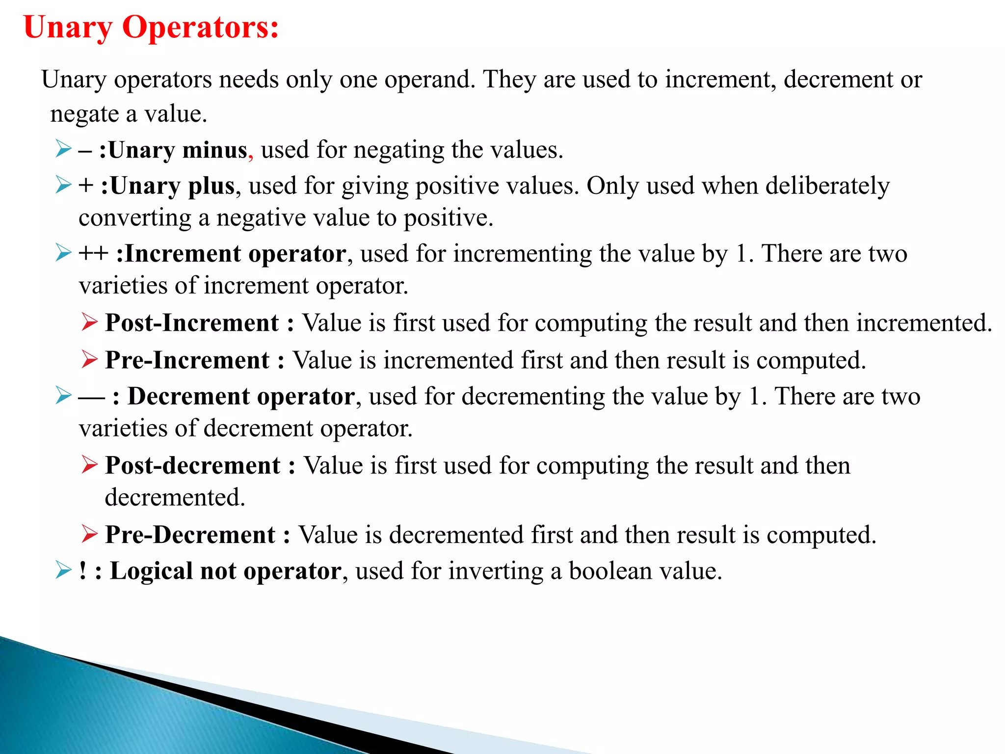 Unary Operators:
Unary operators needs only one operand. They are used to increment, decrement or
negate a value.
 – :Unary minus, used for negating the values.
 + :Unary plus, used for giving positive values. Only used when deliberately
converting a negative value to positive.
 ++ :Increment operator, used for incrementing the value by 1. There are two
varieties of increment operator.
 Post-Increment : Value is first used for computing the result and then incremented.
 Pre-Increment : Value is incremented first and then result is computed.
 — : Decrement operator, used for decrementing the value by 1. There are two
varieties of decrement operator.
 Post-decrement : Value is first used for computing the result and then
decremented.
 Pre-Decrement : Value is decremented first and then result is computed.
 ! : Logical not operator, used for inverting a boolean value.
 