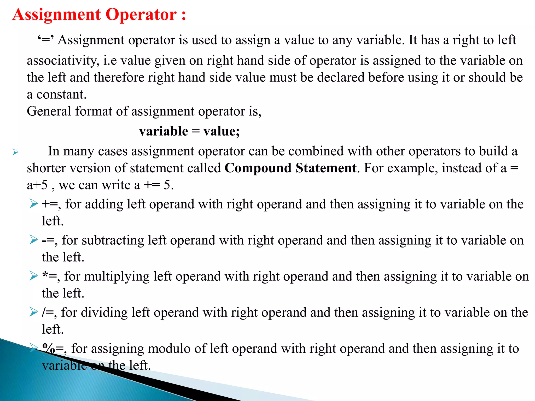 Assignment Operator :
‘=’ Assignment operator is used to assign a value to any variable. It has a right to left
associativity, i.e value given on right hand side of operator is assigned to the variable on
the left and therefore right hand side value must be declared before using it or should be
a constant.
General format of assignment operator is,
variable = value;
 In many cases assignment operator can be combined with other operators to build a
shorter version of statement called Compound Statement. For example, instead of a =
a+5 , we can write a += 5.
 +=, for adding left operand with right operand and then assigning it to variable on the
left.
 -=, for subtracting left operand with right operand and then assigning it to variable on
the left.
 *=, for multiplying left operand with right operand and then assigning it to variable on
the left.
 /=, for dividing left operand with right operand and then assigning it to variable on the
left.
 %=, for assigning modulo of left operand with right operand and then assigning it to
variable on the left.
 
