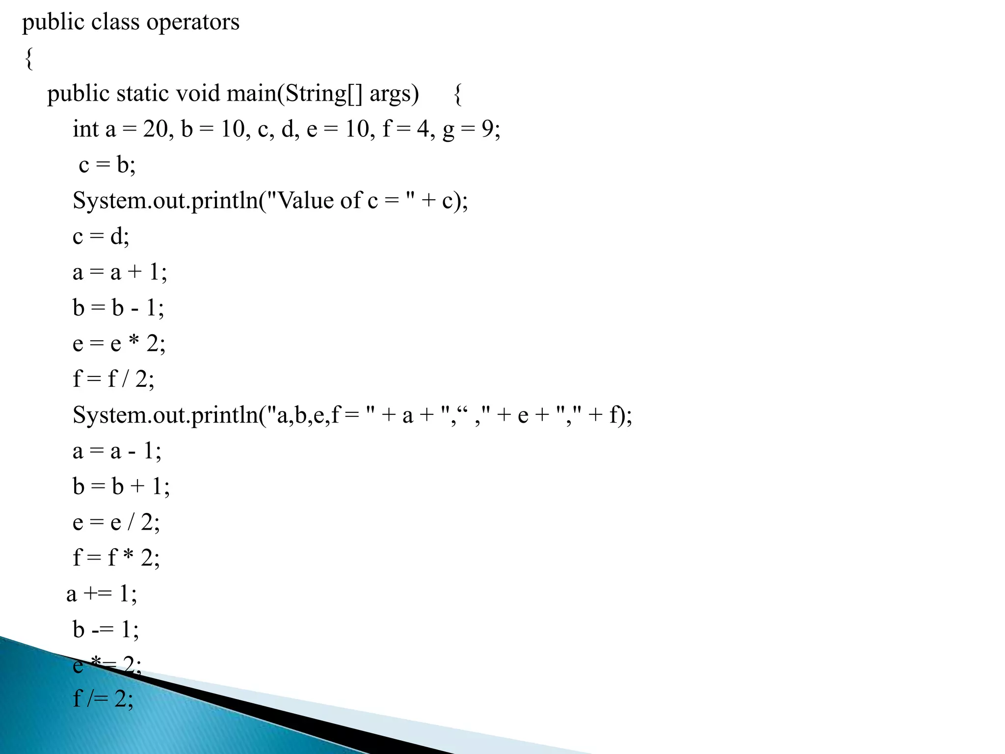 public class operators
{
public static void main(String[] args) {
int a = 20, b = 10, c, d, e = 10, f = 4, g = 9;
c = b;
System.out.println("Value of c = " + c);
c = d;
a = a + 1;
b = b - 1;
e = e * 2;
f = f / 2;
System.out.println("a,b,e,f = " + a + ",“ ," + e + "," + f);
a = a - 1;
b = b + 1;
e = e / 2;
f = f * 2;
a += 1;
b -= 1;
e *= 2;
f /= 2;
 