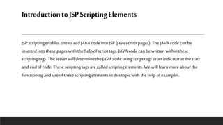 IntroductiontoJSPScriptingElements
JSP scriptingenablesonetoadd JAVAcodeintoJSP (Java server pages).TheJAVA codecanbe
insertedintothesepageswiththehelpofscripttags. JAVAcodecanbewrittenwithinthese
scriptingtags.TheserverwilldeterminetheJAVAcodeusingscripttagsas anindicatoratthestart
andendofcode.Thesescriptingtagsare calledscriptingelements.We willlearnmore aboutthe
functioninganduseofthesescriptingelementsinthistopicwiththehelpofexamples.
 