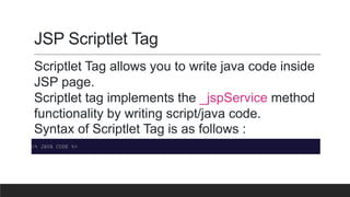 JSP Scriptlet Tag
Scriptlet Tag allows you to write java code inside
JSP page.
Scriptlet tag implements the _jspService method
functionality by writing script/java code.
Syntax of Scriptlet Tag is as follows :
<% JAVA CODE %>
 