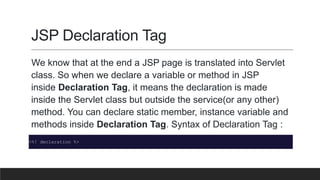JSP Declaration Tag
We know that at the end a JSP page is translated into Servlet
class. So when we declare a variable or method in JSP
inside Declaration Tag, it means the declaration is made
inside the Servlet class but outside the service(or any other)
method. You can declare static member, instance variable and
methods inside Declaration Tag. Syntax of Declaration Tag :
<%! declaration %>
 