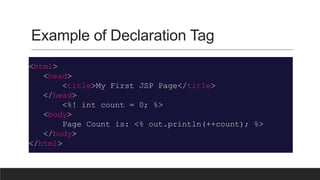 Example of Declaration Tag
<html>
<head>
<title>My First JSP Page</title>
</head>
<%! int count = 0; %>
<body>
Page Count is: <% out.println(++count); %>
</body>
</html>
 