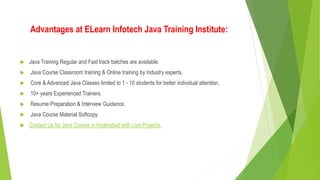 Advantages at ELearn Infotech Java Training Institute:
Java Training Regular and Fast track batches are available.
Java Course Classroom training & Online training by Industry experts.
Core & Advanced Java Classes limited to 1 - 10 students for better individual attention.
10+ years Experienced Trainers.
Resume Preparation & Interview Guidance.
Java Course Material Softcopy.
Contact Us for Java Course in Hyderabad with Live Projects.