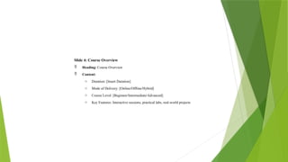 Slide 4: Course Overview
 Heading: Course Overview
 Content:
o Duration: [Insert Duration]
o Mode of Delivery: [Online/Offline/Hybrid]
o Course Level: [Beginner/Intermediate/Advanced]
o Key Features: Interactive sessions, practical labs, real-world projects
 