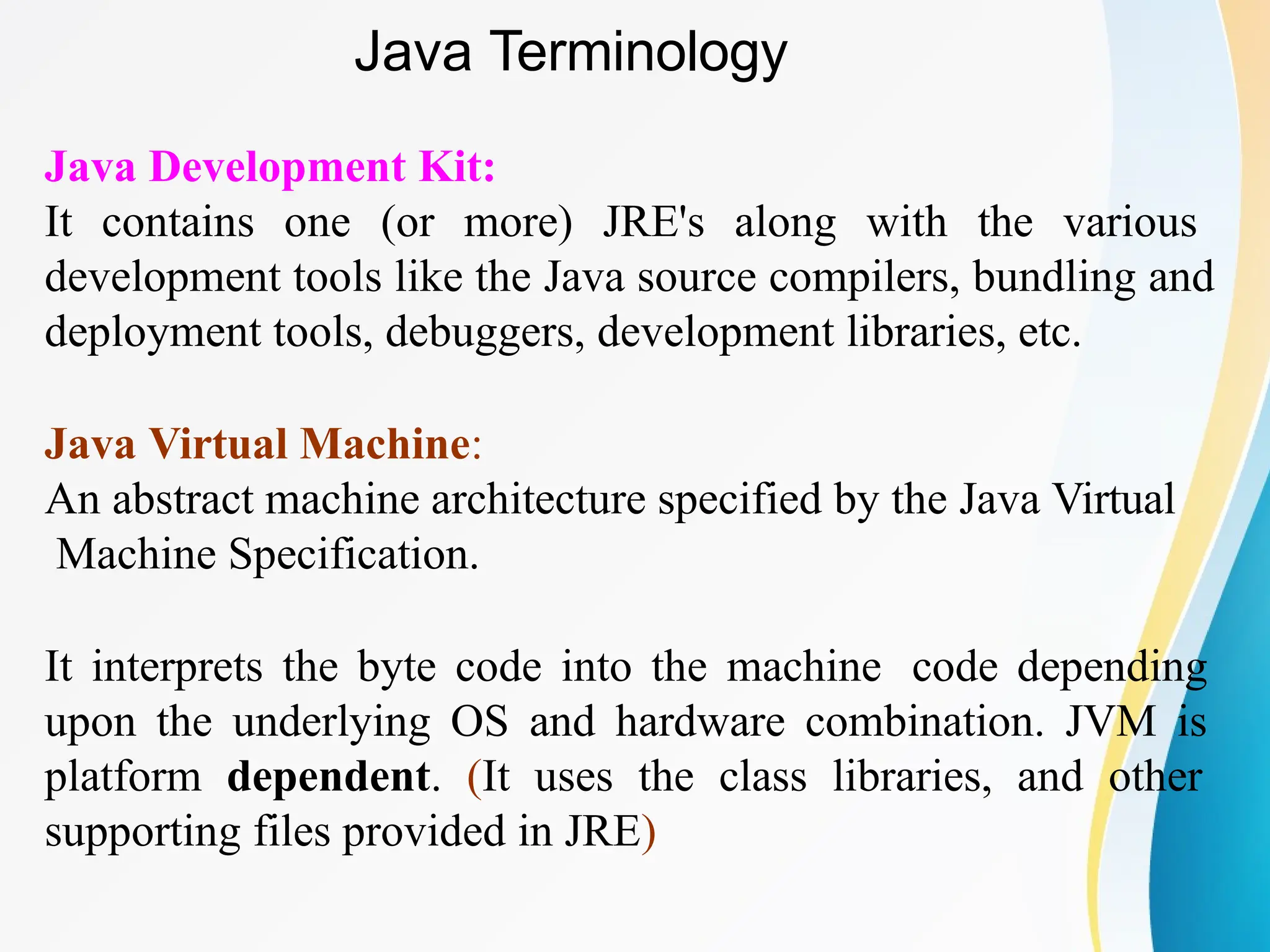 Java Development Kit:
It contains one (or more) JRE's along with the various
development tools like the Java source compilers, bundling and
deployment tools, debuggers, development libraries, etc.
Java Virtual Machine:
An abstract machine architecture specified by the Java Virtual
Machine Specification.
It interprets the byte code into the machine code depending
upon the underlying OS and hardware combination. JVM is
platform dependent. (It uses the class libraries, and other
supporting files provided in JRE)
Java Terminology
 
