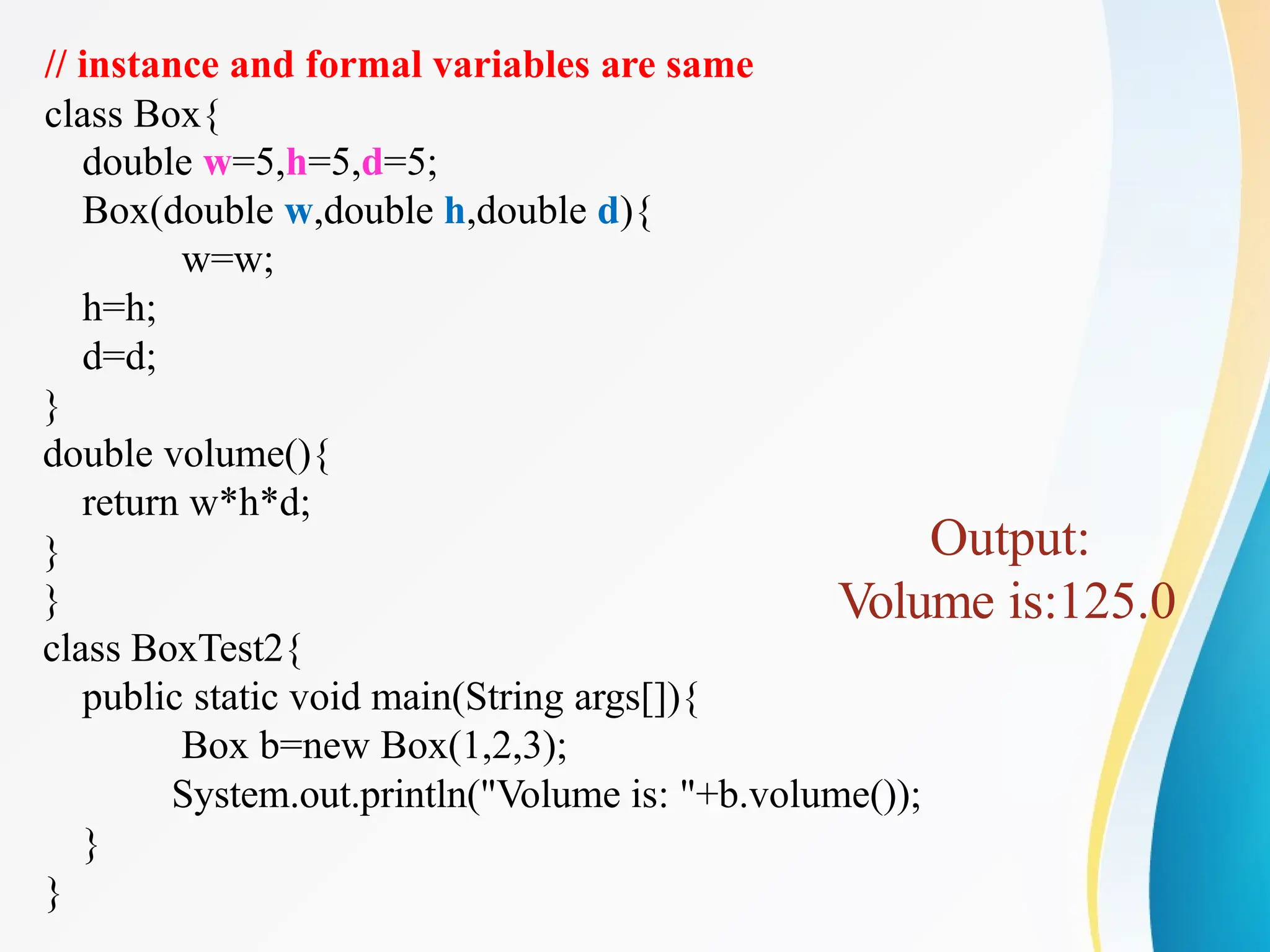 // instance and formal variables are same
class Box{
double w=5,h=5,d=5;
Box(double w,double h,double d){
w=w;
h=h;
d=d;
}
double volume(){
return w*h*d;
}
}
class BoxTest2{
public static void main(String args[]){
Box b=new Box(1,2,3);
System.out.println("Volume is: "+b.volume());
}
}
Output:
Volume is:125.0
 