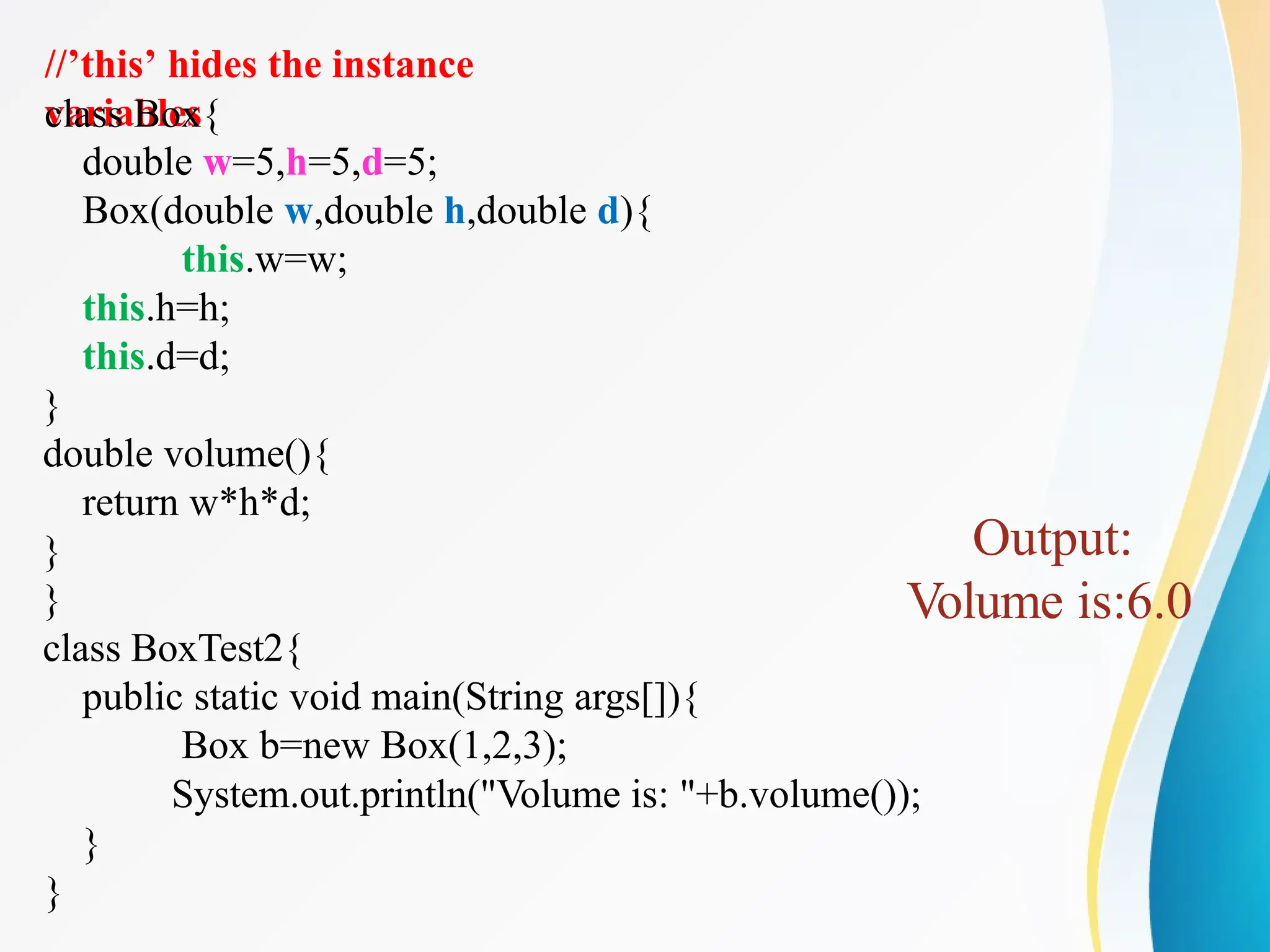 //’this’ hides the instance
variables
class Box{
double w=5,h=5,d=5;
Box(double w,double h,double d){
this.w=w;
this.h=h;
this.d=d;
}
double volume(){
return w*h*d;
}
}
class BoxTest2{
public static void main(String args[]){
Box b=new Box(1,2,3);
System.out.println("Volume is: "+b.volume());
}
}
Output:
Volume is:6.0
 