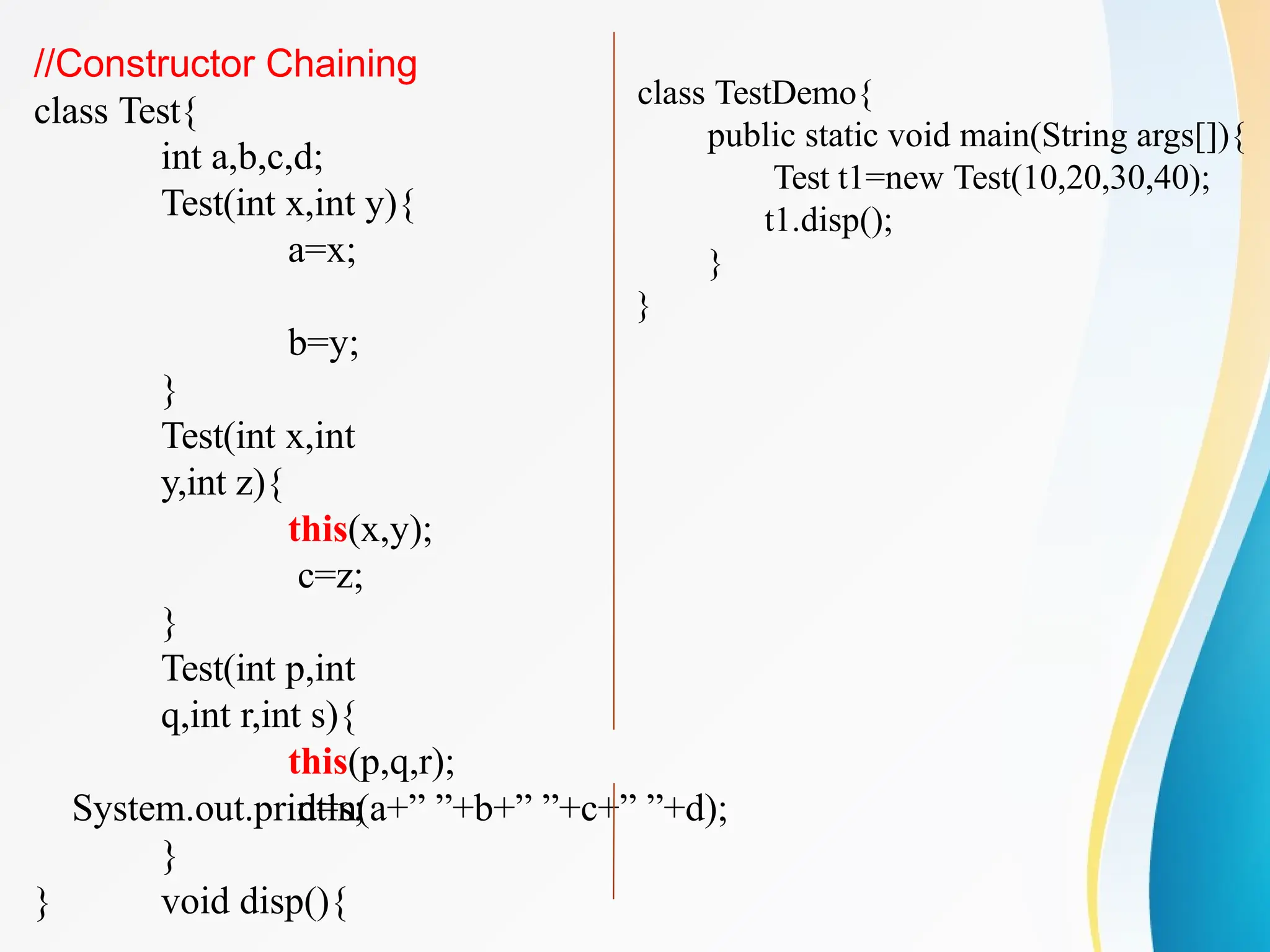 //Constructor Chaining
class Test{
int a,b,c,d;
Test(int x,int y){
a=x;
b=y;
}
Test(int x,int
y,int z){
this(x,y);
c=z;
}
Test(int p,int
q,int r,int s){
this(p,q,r);
d=s;
}
void disp(){
System.out.println(a+” ”+b+” ”+c+” ”+d);
}
}
class TestDemo{
public static void main(String args[]){
Test t1=new Test(10,20,30,40);
t1.disp();
}
}
 