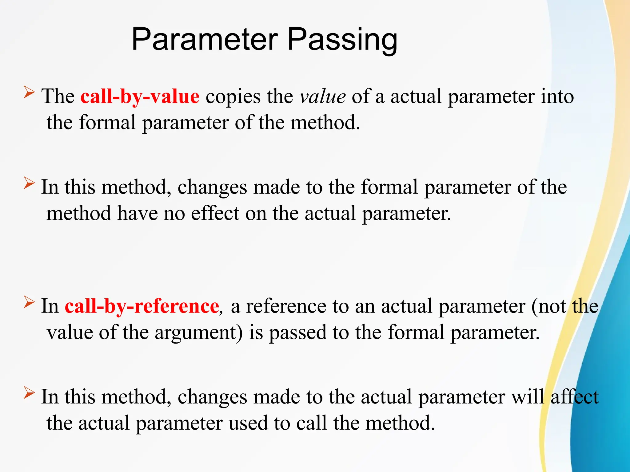 Parameter Passing
 The call-by-value copies the value of a actual parameter into
the formal parameter of the method.
 In this method, changes made to the formal parameter of the
method have no effect on the actual parameter.
 In call-by-reference, a reference to an actual parameter (not the
value of the argument) is passed to the formal parameter.
 In this method, changes made to the actual parameter will affect
the actual parameter used to call the method.
 