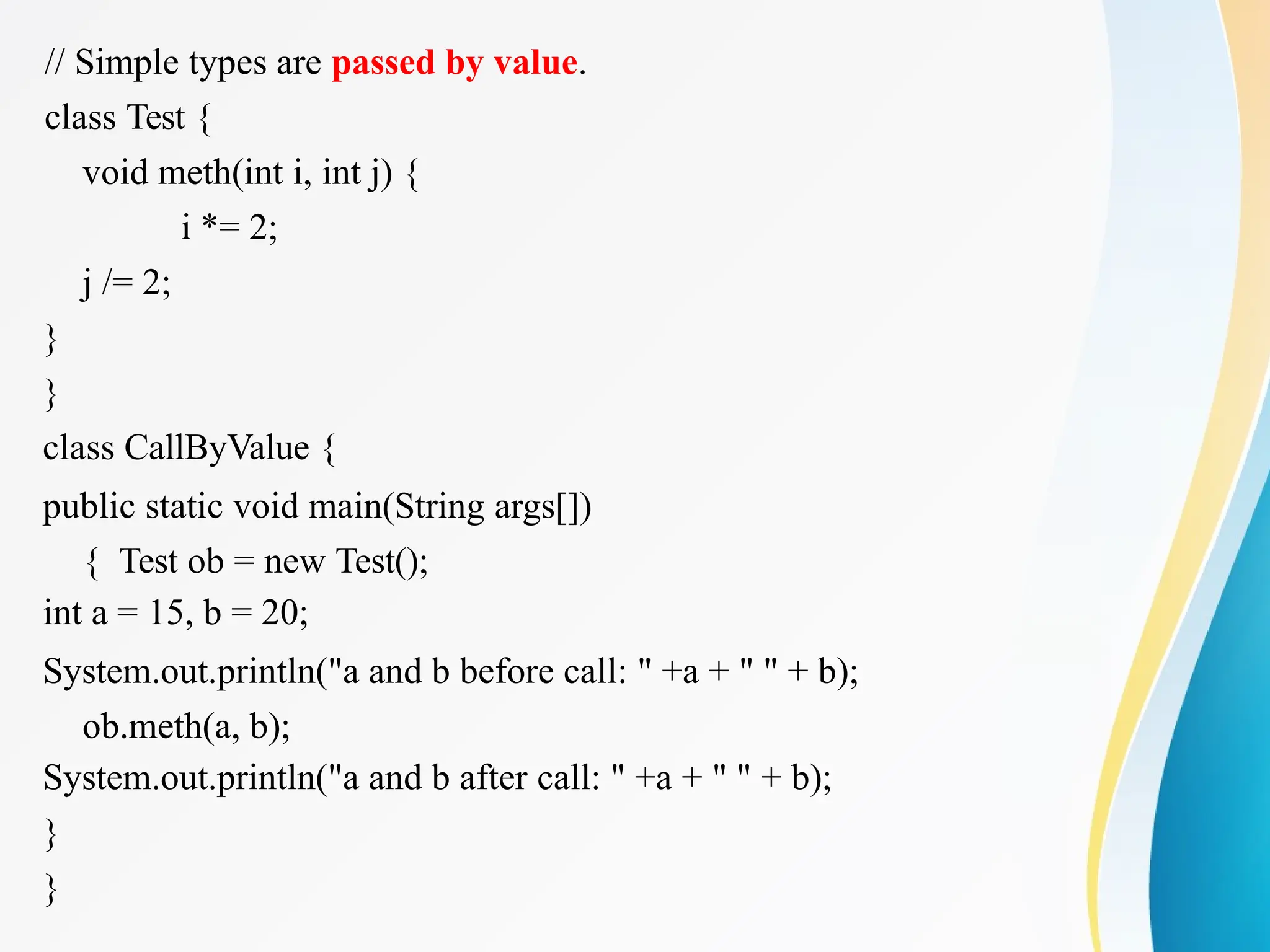// Simple types are passed by value.
class Test {
void meth(int i, int j) {
i *= 2;
j /= 2;
}
}
class CallByValue {
public static void main(String args[])
{ Test ob = new Test();
int a = 15, b = 20;
System.out.println("a and b before call: " +a + " " + b);
ob.meth(a, b);
System.out.println("a and b after call: " +a + " " + b);
}
}
 