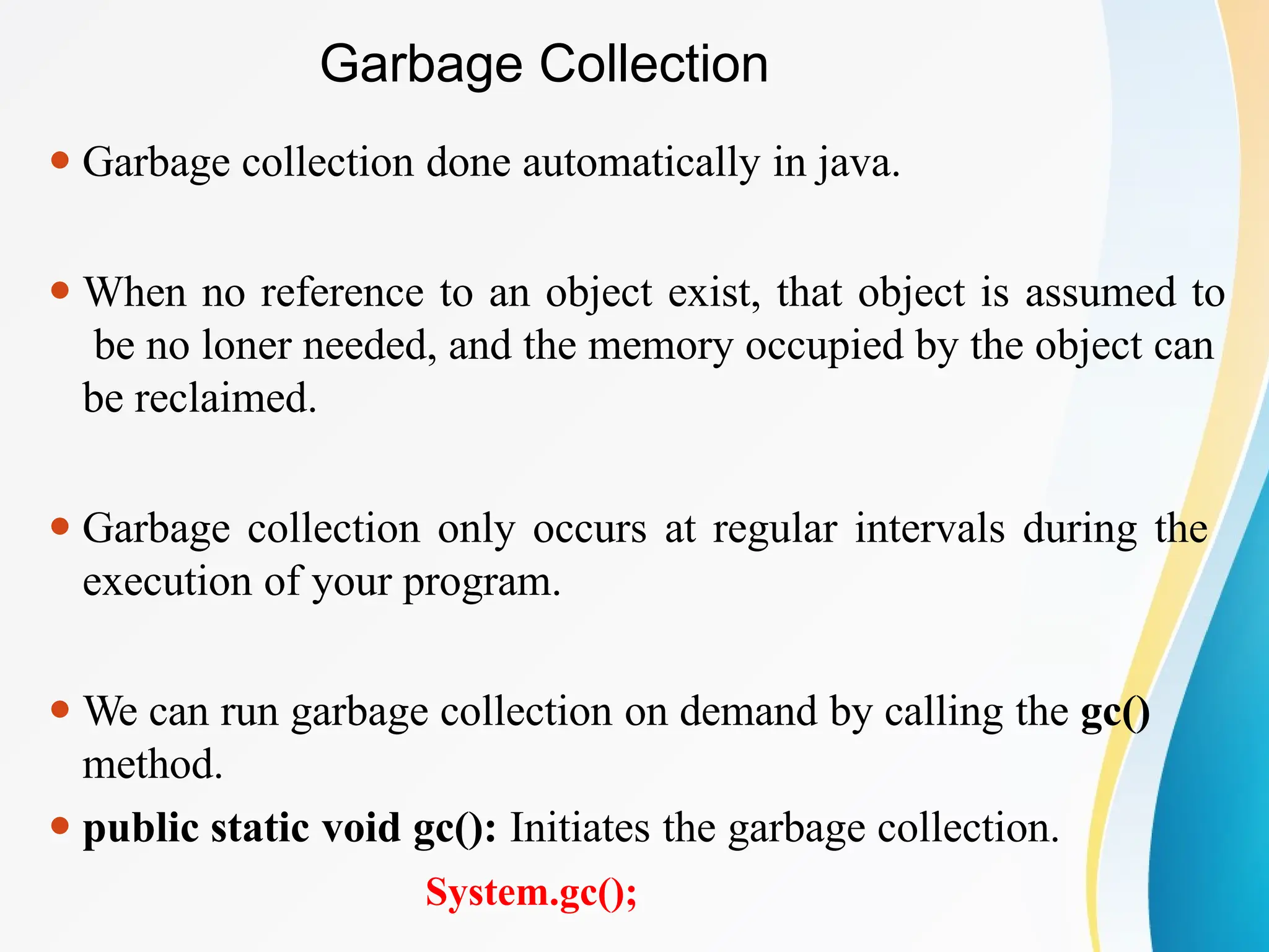 Garbage Collection
⚫ Garbage collection done automatically in java.
⚫ When no reference to an object exist, that object is assumed to
be no loner needed, and the memory occupied by the object can
be reclaimed.
⚫ Garbage collection only occurs at regular intervals during the
execution of your program.
⚫ We can run garbage collection on demand by calling the gc()
method.
⚫ public static void gc(): Initiates the garbage collection.
System.gc();
 