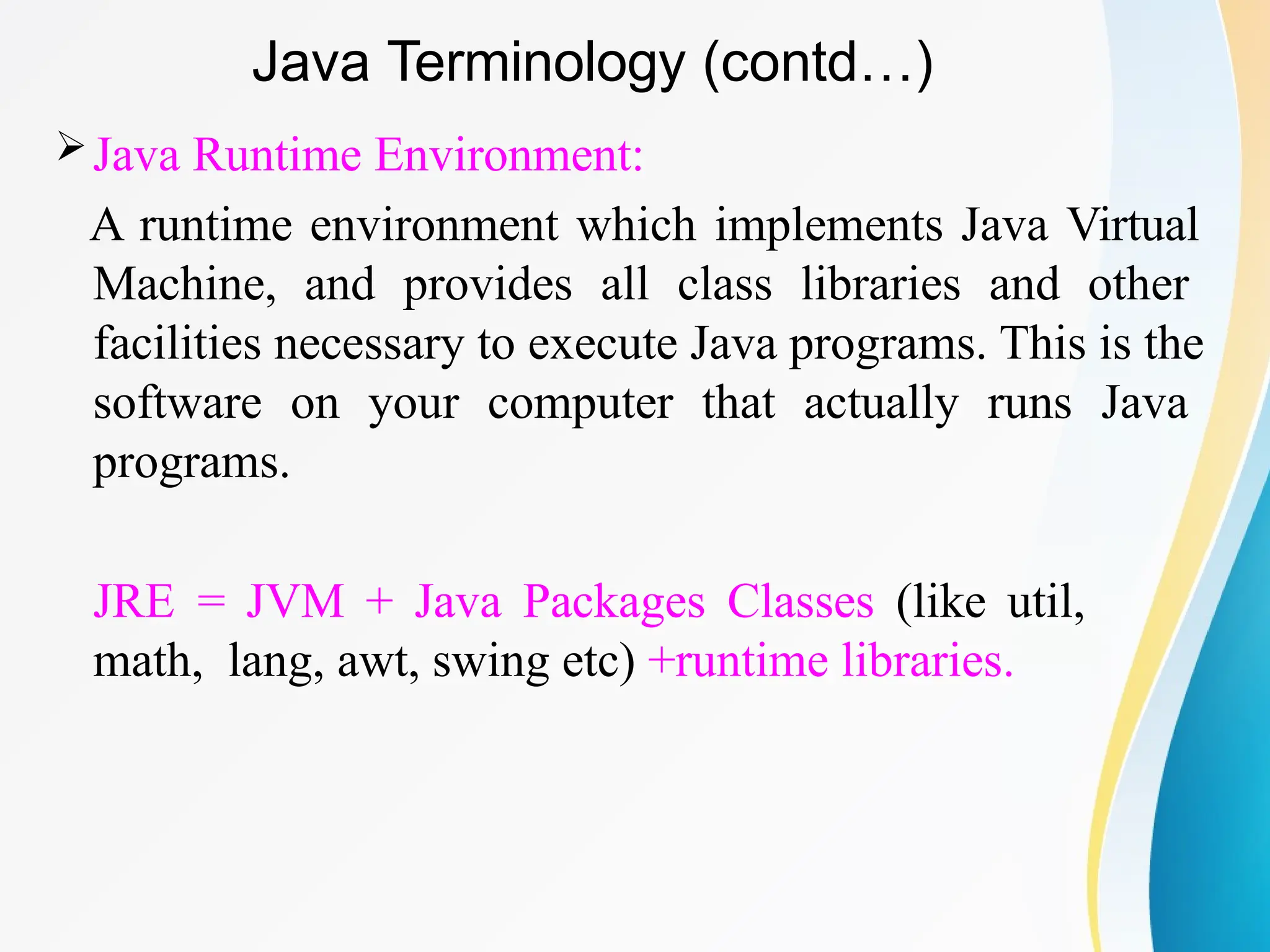Java Runtime Environment:
A runtime environment which implements Java Virtual
Machine, and provides all class libraries and other
facilities necessary to execute Java programs. This is the
software on your computer that actually runs Java
programs.
JRE = JVM + Java Packages Classes (like util,
math, lang, awt, swing etc) +runtime libraries.
Java Terminology (contd…)
 