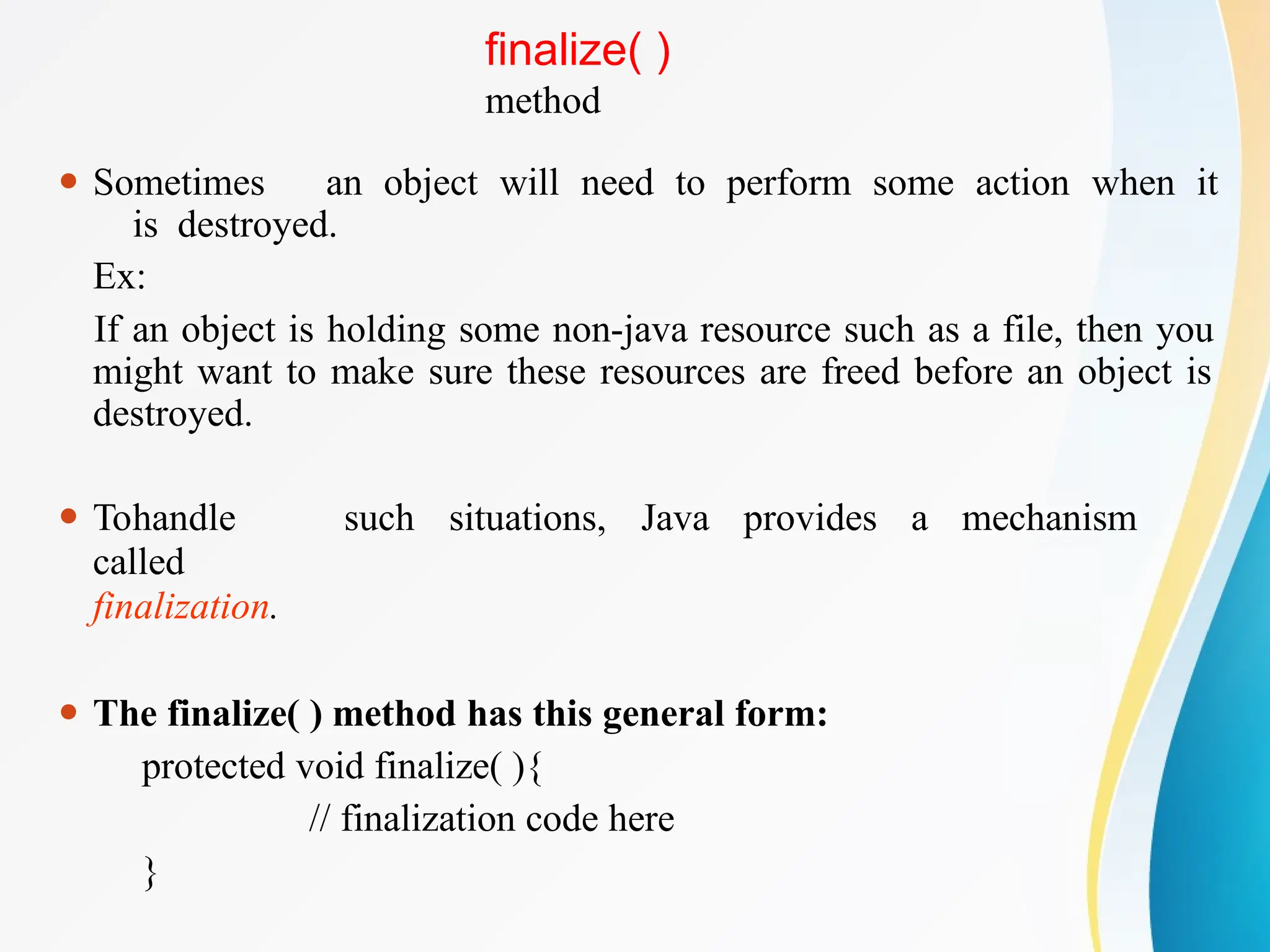 finalize( )
method
⚫ Sometimes an object will need to perform some action when it
is destroyed.
Ex:
If an object is holding some non-java resource such as a file, then you
might want to make sure these resources are freed before an object is
destroyed.
⚫ Tohandle such situations, Java provides a mechanism
called
finalization.
⚫ The finalize( ) method has this general form:
protected void finalize( ){
// finalization code here
}
 