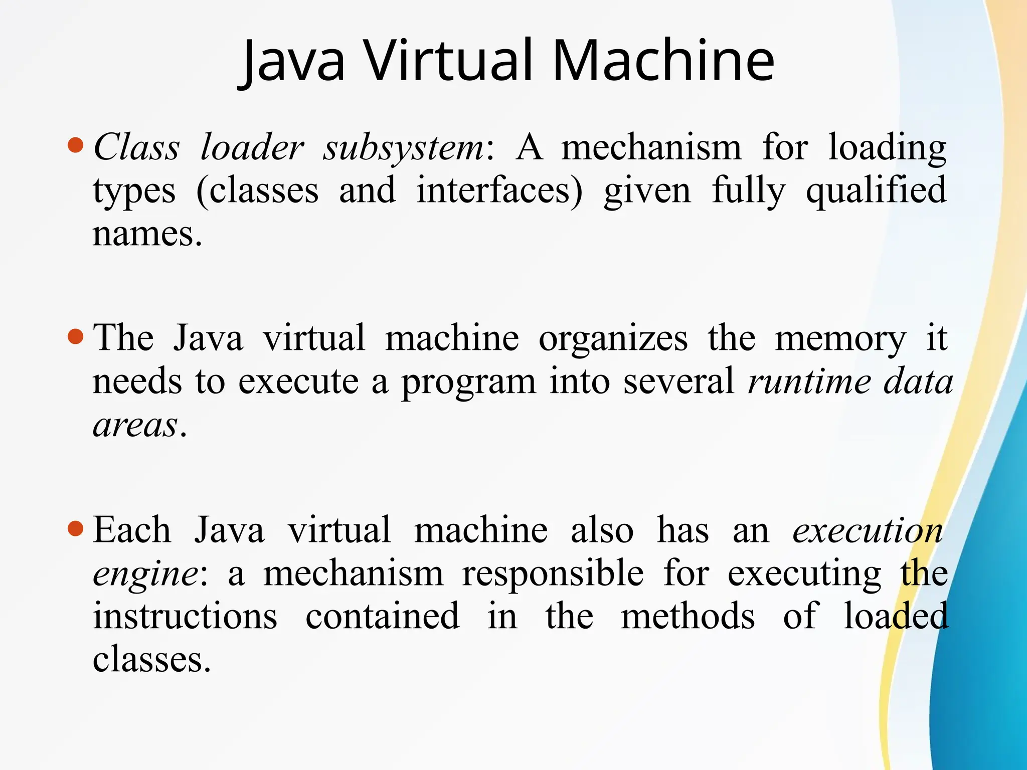 Java Virtual Machine
⚫Class loader subsystem: A mechanism for loading
types (classes and interfaces) given fully qualified
names.
⚫The Java virtual machine organizes the memory it
needs to execute a program into several runtime data
areas.
⚫Each Java virtual machine also has an execution
engine: a mechanism responsible for executing the
instructions contained in the methods of loaded
classes.
 