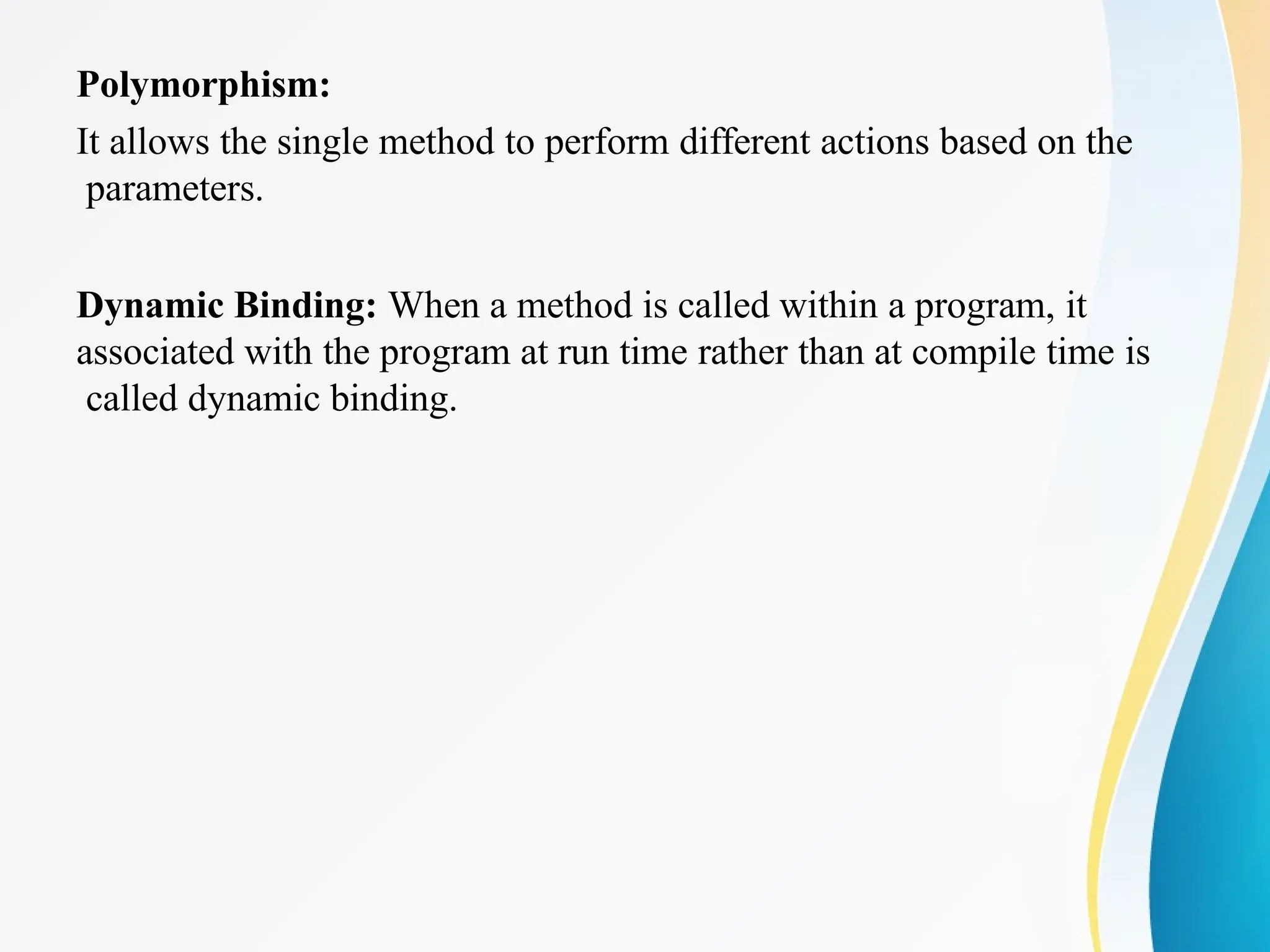 Polymorphism:
It allows the single method to perform different actions based on the
parameters.
Dynamic Binding: When a method is called within a program, it
associated with the program at run time rather than at compile time is
called dynamic binding.
 