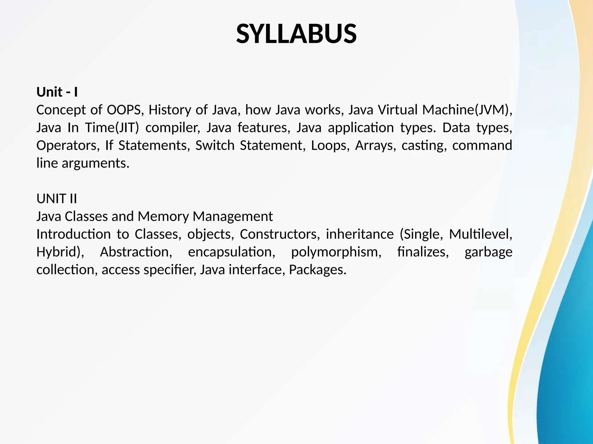 SYLLABUS
Unit - I
Concept of OOPS, History of Java, how Java works, Java Virtual Machine(JVM),
Java In Time(JIT) compiler, Java features, Java application types. Data types,
Operators, If Statements, Switch Statement, Loops, Arrays, casting, command
line arguments.
UNIT II
Java Classes and Memory Management
Introduction to Classes, objects, Constructors, inheritance (Single, Multilevel,
Hybrid), Abstraction, encapsulation, polymorphism, finalizes, garbage
collection, access specifier, Java interface, Packages.
 