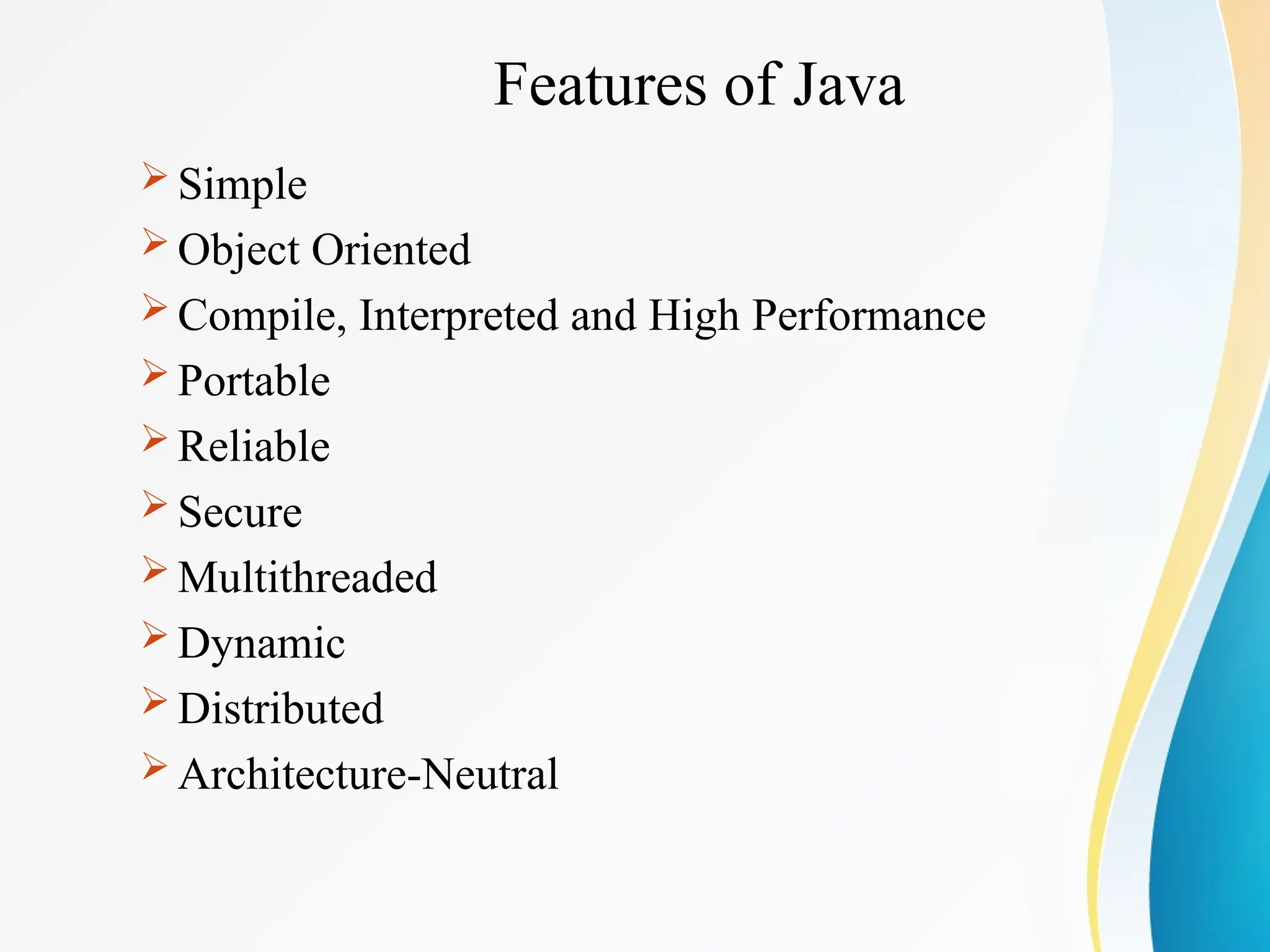 Features of Java
 Simple
 Object Oriented
 Compile, Interpreted and High Performance
 Portable
 Reliable
 Secure
 Multithreaded
 Dynamic
 Distributed
 Architecture-Neutral
 