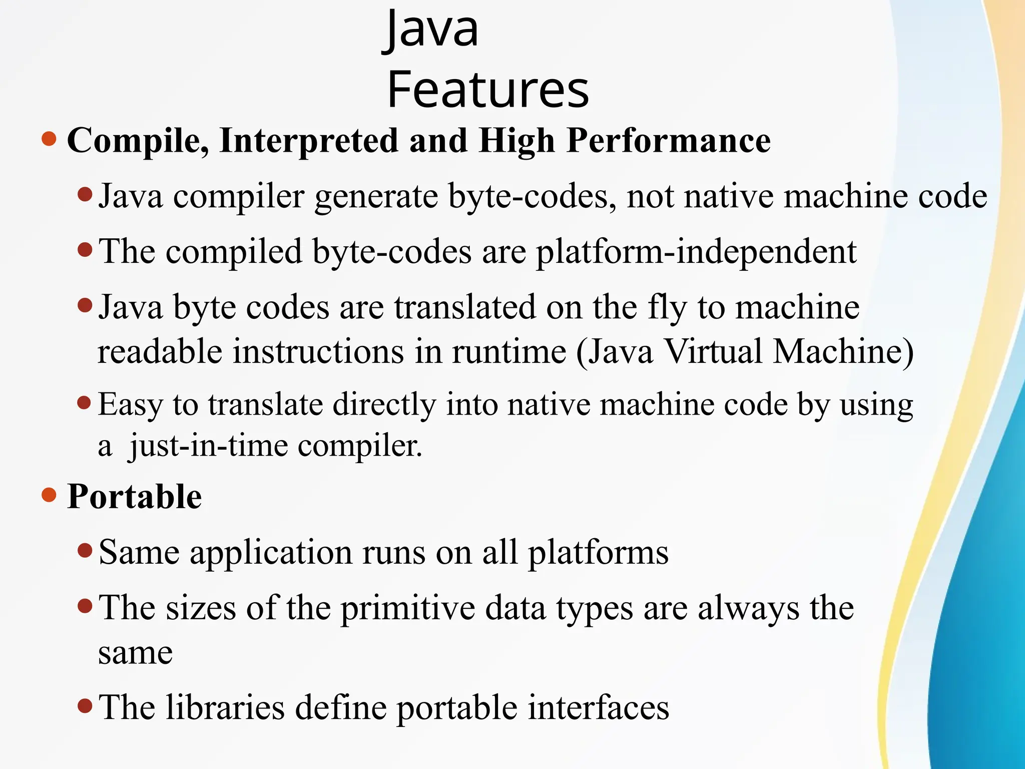 ⚫Compile, Interpreted and High Performance
⚫Java compiler generate byte-codes, not native machine code
⚫The compiled byte-codes are platform-independent
⚫Java byte codes are translated on the fly to machine
readable instructions in runtime (Java Virtual Machine)
⚫Easy to translate directly into native machine code by using
a just-in-time compiler.
⚫Portable
⚫Same application runs on all platforms
⚫The sizes of the primitive data types are always the
same
⚫The libraries define portable interfaces
Java
Features
 