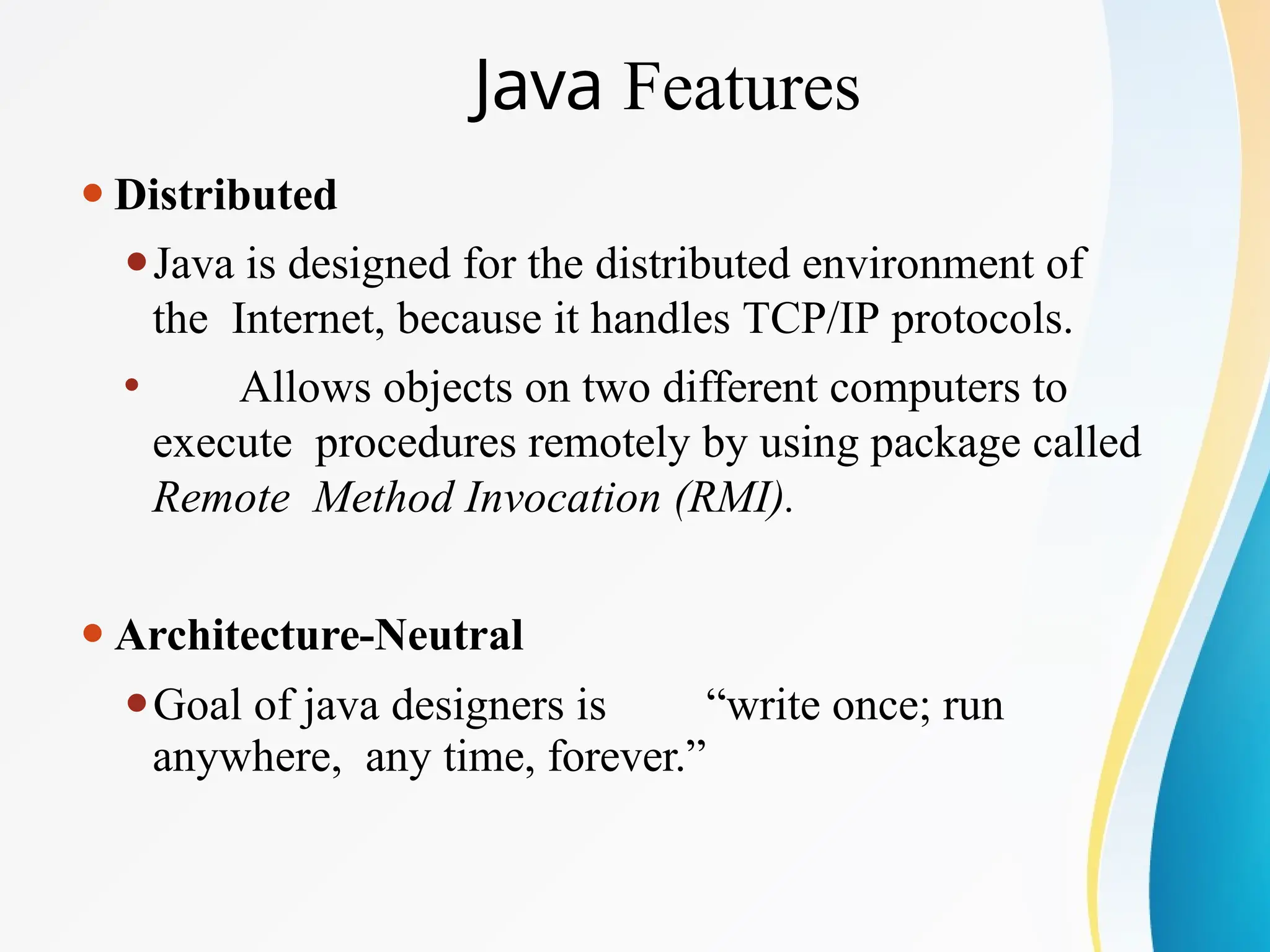 Java Features
⚫Distributed
⚫Java is designed for the distributed environment of
the Internet, because it handles TCP/IP protocols.
⚫ Allows objects on two different computers to
execute procedures remotely by using package called
Remote Method Invocation (RMI).
⚫Architecture-Neutral
⚫Goal of java designers is “write once; run
anywhere, any time, forever.”
 