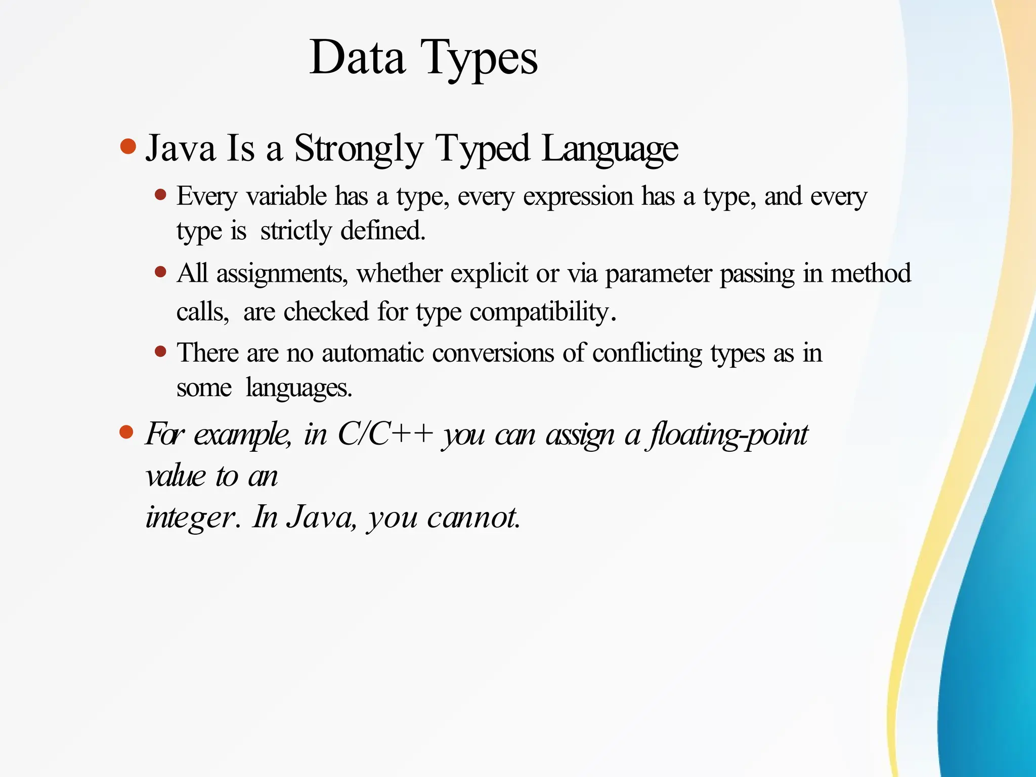 Data Types
⚫Java Is a Strongly Typed Language
⚫ Every variable has a type, every expression has a type, and every
type is strictly defined.
⚫ All assignments, whether explicit or via parameter passing in method
calls, are checked for type compatibility.
⚫ There are no automatic conversions of conflicting types as in
some languages.
⚫ For example, in C/C++ you can assign a floating-point
value to an
integer. In Java, you cannot.
 