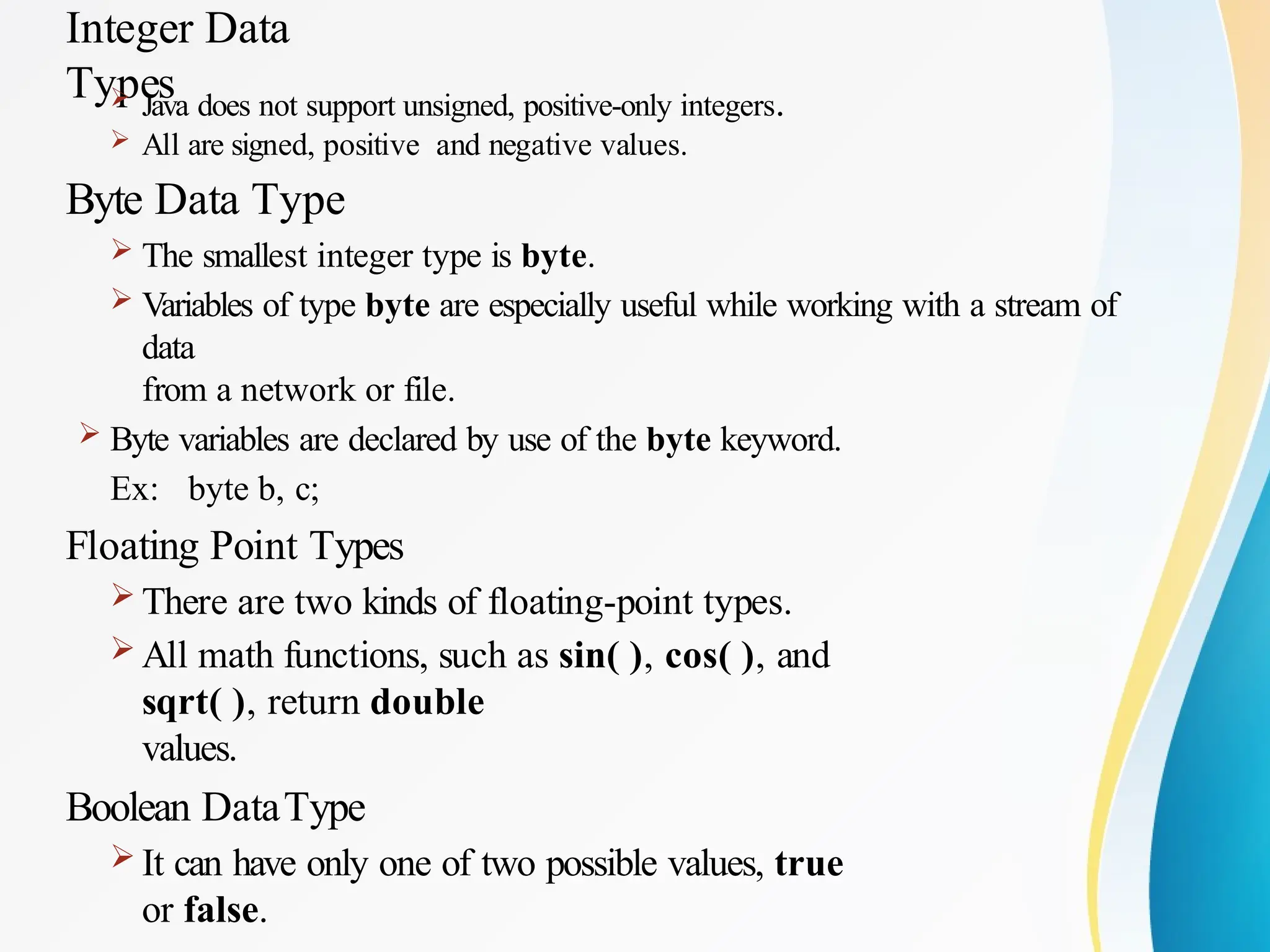 Integer Data
Types
 Java does not support unsigned, positive-only integers.
 All are signed, positive and negative values.
Byte Data Type
 The smallest integer type is byte.
 Variables of type byte are especially useful while working with a stream of
data
from a network or file.
 Byte variables are declared by use of the byte keyword.
Ex: byte b, c;
Floating Point Types
 There are two kinds of floating-point types.
 All math functions, such as sin( ), cos( ), and
sqrt( ), return double
values.
Boolean DataType
 It can have only one of two possible values, true
or false.
 