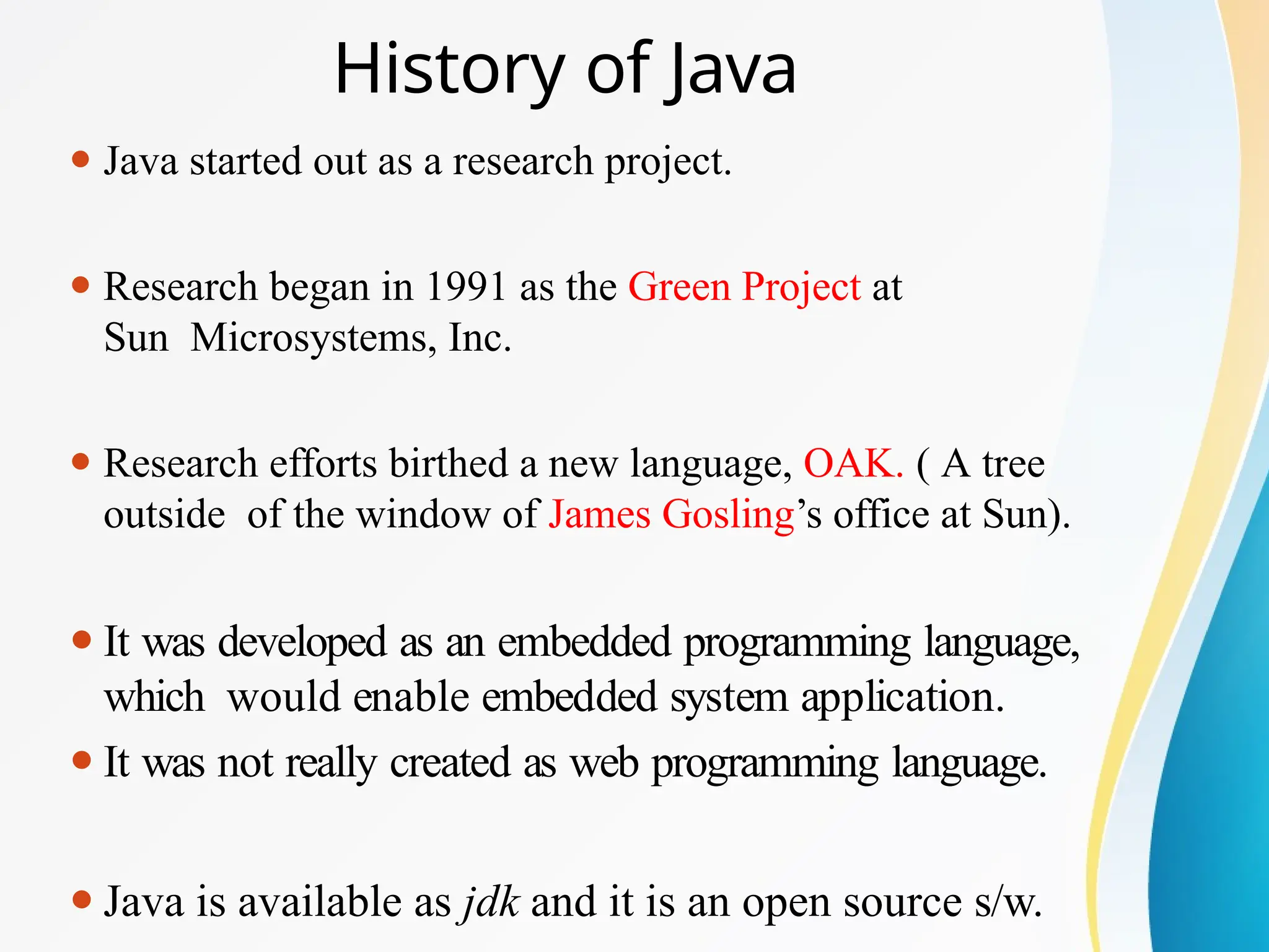 History of Java
⚫ Java started out as a research project.
⚫ Research began in 1991 as the Green Project at
Sun Microsystems, Inc.
⚫ Research efforts birthed a new language, OAK. ( A tree
outside of the window of James Gosling’s office at Sun).
⚫It was developed as an embedded programming language,
which would enable embedded system application.
⚫It was not really created as web programming language.
⚫Java is available as jdk and it is an open source s/w.
 