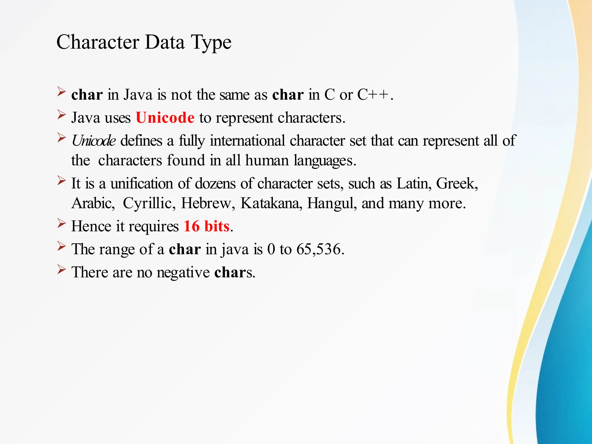 Character Data Type
 char in Java is not the same as char in C or C++.
 Java uses Unicode to represent characters.
 Unicode defines a fully international character set that can represent all of
the characters found in all human languages.
 It is a unification of dozens of character sets, such as Latin, Greek,
Arabic, Cyrillic, Hebrew, Katakana, Hangul, and many more.
 Hence it requires 16 bits.
 The range of a char in java is 0 to 65,536.
 There are no negative chars.
 