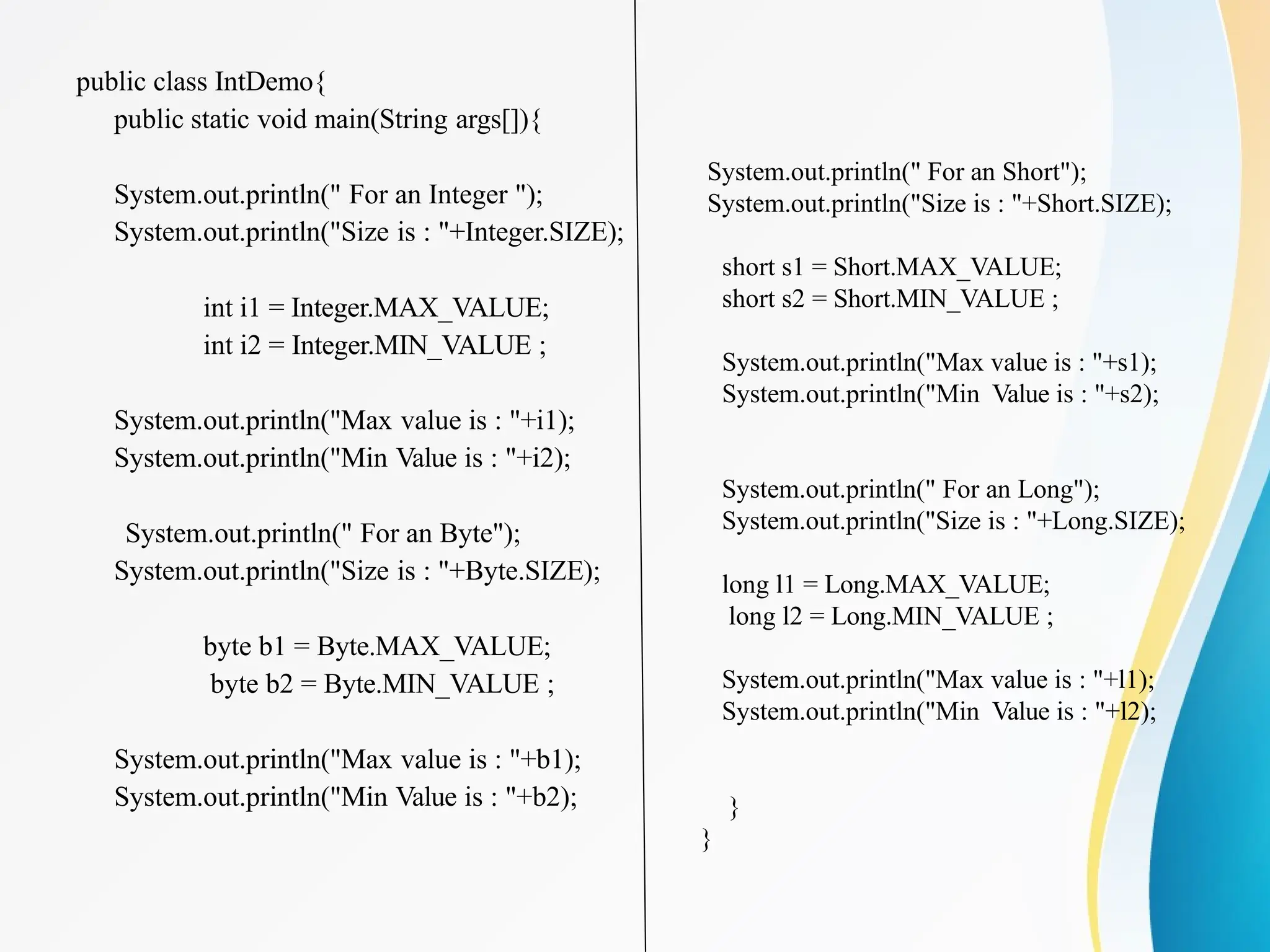 public class IntDemo{
public static void main(String args[]){
System.out.println(" For an Integer ");
System.out.println("Size is : "+Integer.SIZE);
int i1 = Integer.MAX_VALUE;
int i2 = Integer.MIN_VALUE ;
System.out.println("Max value is : "+i1);
System.out.println("Min Value is : "+i2);
System.out.println(" For an Byte");
System.out.println("Size is : "+Byte.SIZE);
byte b1 = Byte.MAX_VALUE;
byte b2 = Byte.MIN_VALUE ;
System.out.println("Max value is : "+b1);
System.out.println("Min Value is : "+b2);
System.out.println(" For an Short");
System.out.println("Size is : "+Short.SIZE);
short s1 = Short.MAX_VALUE;
short s2 = Short.MIN_VALUE ;
System.out.println("Max value is : "+s1);
System.out.println("Min Value is : "+s2);
System.out.println(" For an Long");
System.out.println("Size is : "+Long.SIZE);
long l1 = Long.MAX_VALUE;
long l2 = Long.MIN_VALUE ;
System.out.println("Max value is : "+l1);
System.out.println("Min Value is : "+l2);
}
}
 