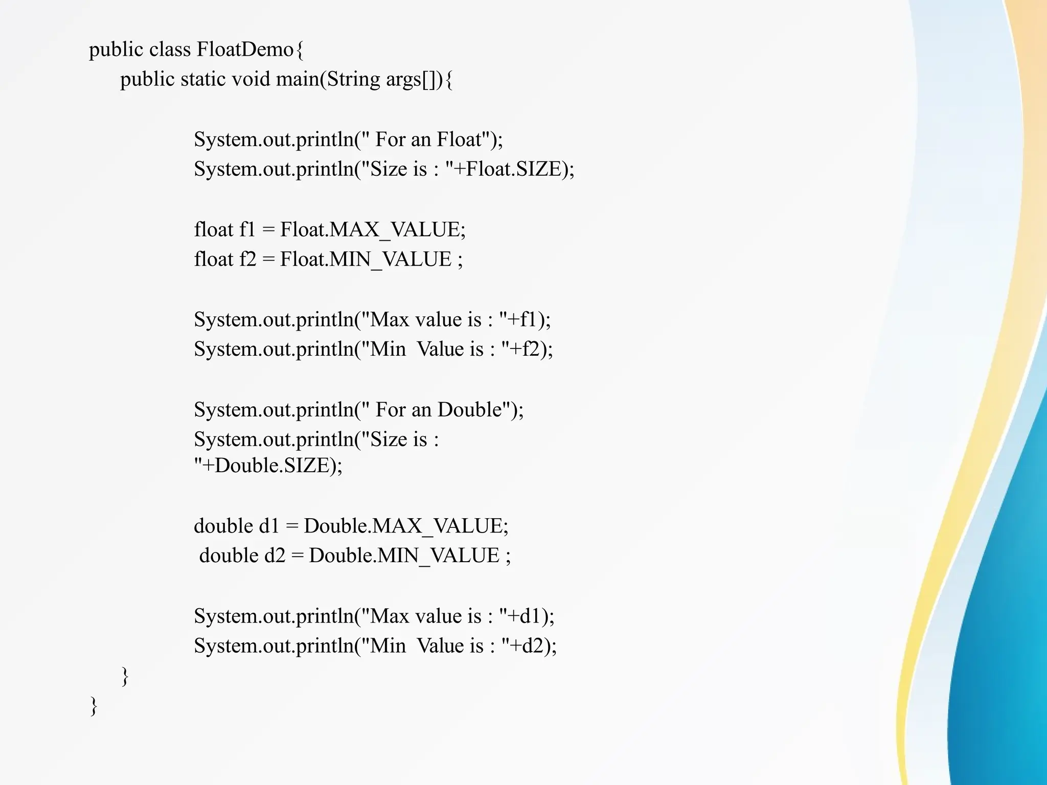 public class FloatDemo{
public static void main(String args[]){
System.out.println(" For an Float");
System.out.println("Size is : "+Float.SIZE);
float f1 = Float.MAX_VALUE;
float f2 = Float.MIN_VALUE ;
System.out.println("Max value is : "+f1);
System.out.println("Min Value is : "+f2);
System.out.println(" For an Double");
System.out.println("Size is :
"+Double.SIZE);
double d1 = Double.MAX_VALUE;
double d2 = Double.MIN_VALUE ;
System.out.println("Max value is : "+d1);
System.out.println("Min Value is : "+d2);
}
}
 