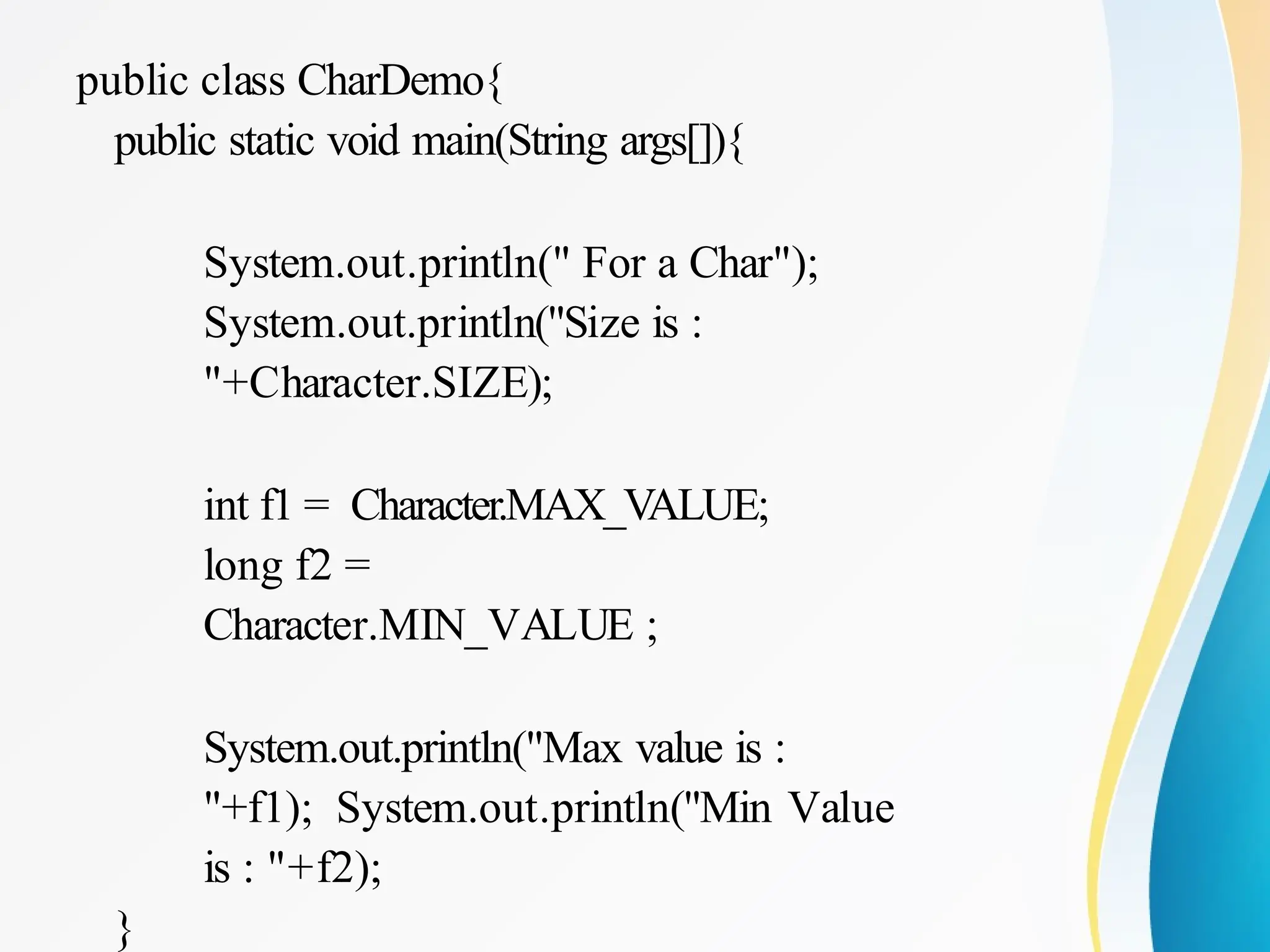 public class CharDemo{
public static void main(String args[]){
System.out.println(" For a Char");
System.out.println("Size is :
"+Character.SIZE);
int f1 = Character.MAX_VALUE;
long f2 =
Character.MIN_VALUE ;
System.out.println("Max value is :
"+f1); System.out.println("Min Value
is : "+f2);
}
 