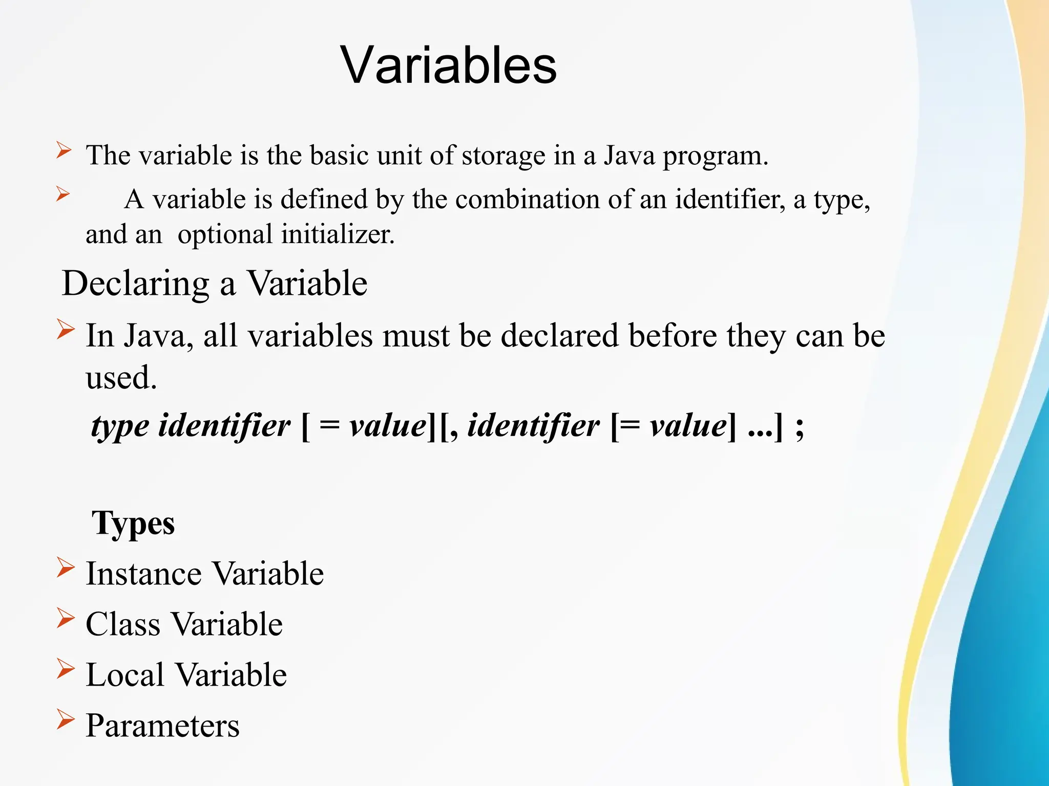 Variables
 The variable is the basic unit of storage in a Java program.
 A variable is defined by the combination of an identifier, a type,
and an optional initializer.
Declaring a Variable
 In Java, all variables must be declared before they can be
used.
type identifier [ = value][, identifier [= value] ...] ;
Types
 Instance Variable
 Class Variable
 Local Variable
 Parameters
 