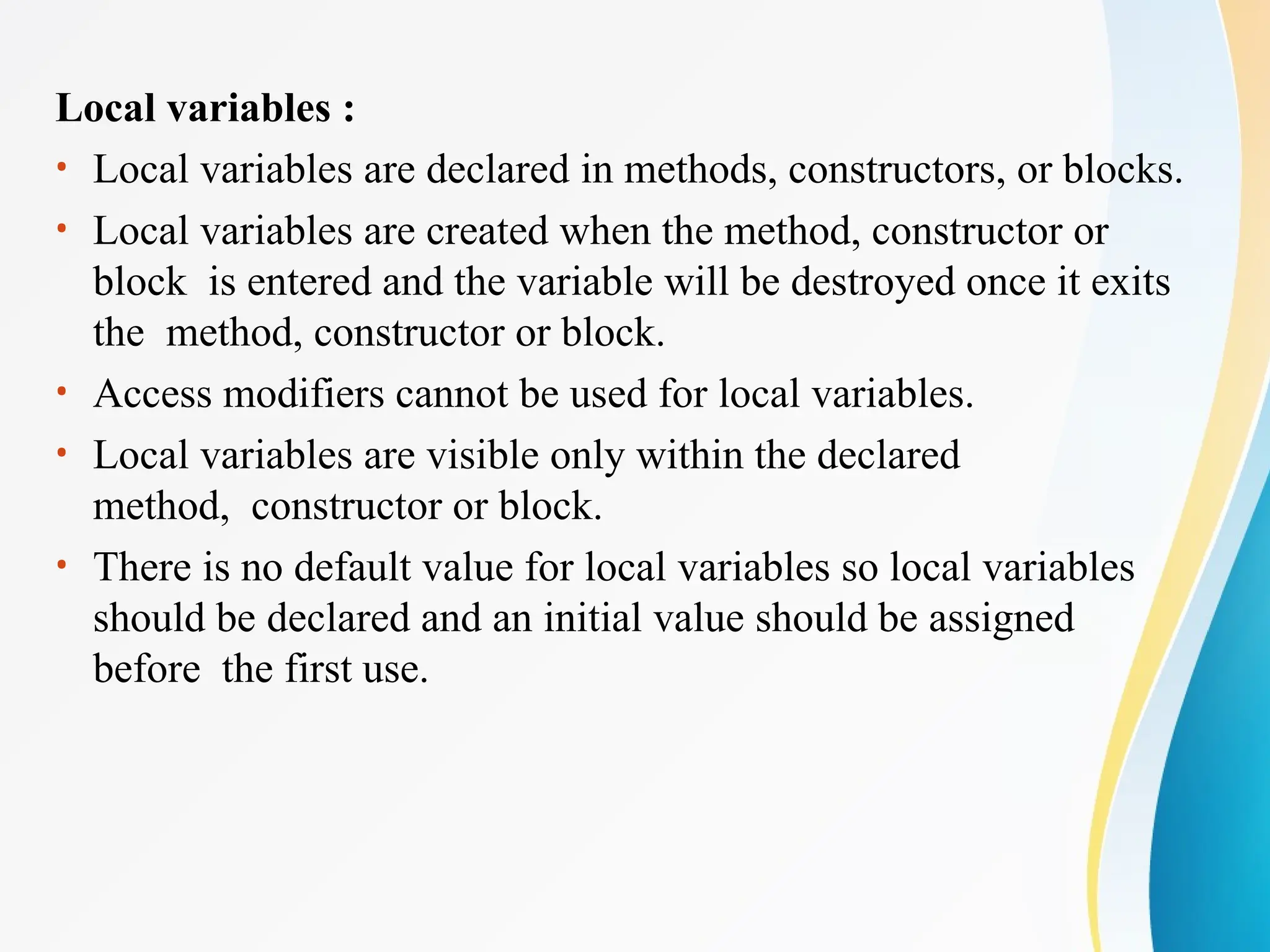 Local variables :
• Local variables are declared in methods, constructors, or blocks.
• Local variables are created when the method, constructor or
block is entered and the variable will be destroyed once it exits
the method, constructor or block.
• Access modifiers cannot be used for local variables.
• Local variables are visible only within the declared
method, constructor or block.
• There is no default value for local variables so local variables
should be declared and an initial value should be assigned
before the first use.
 