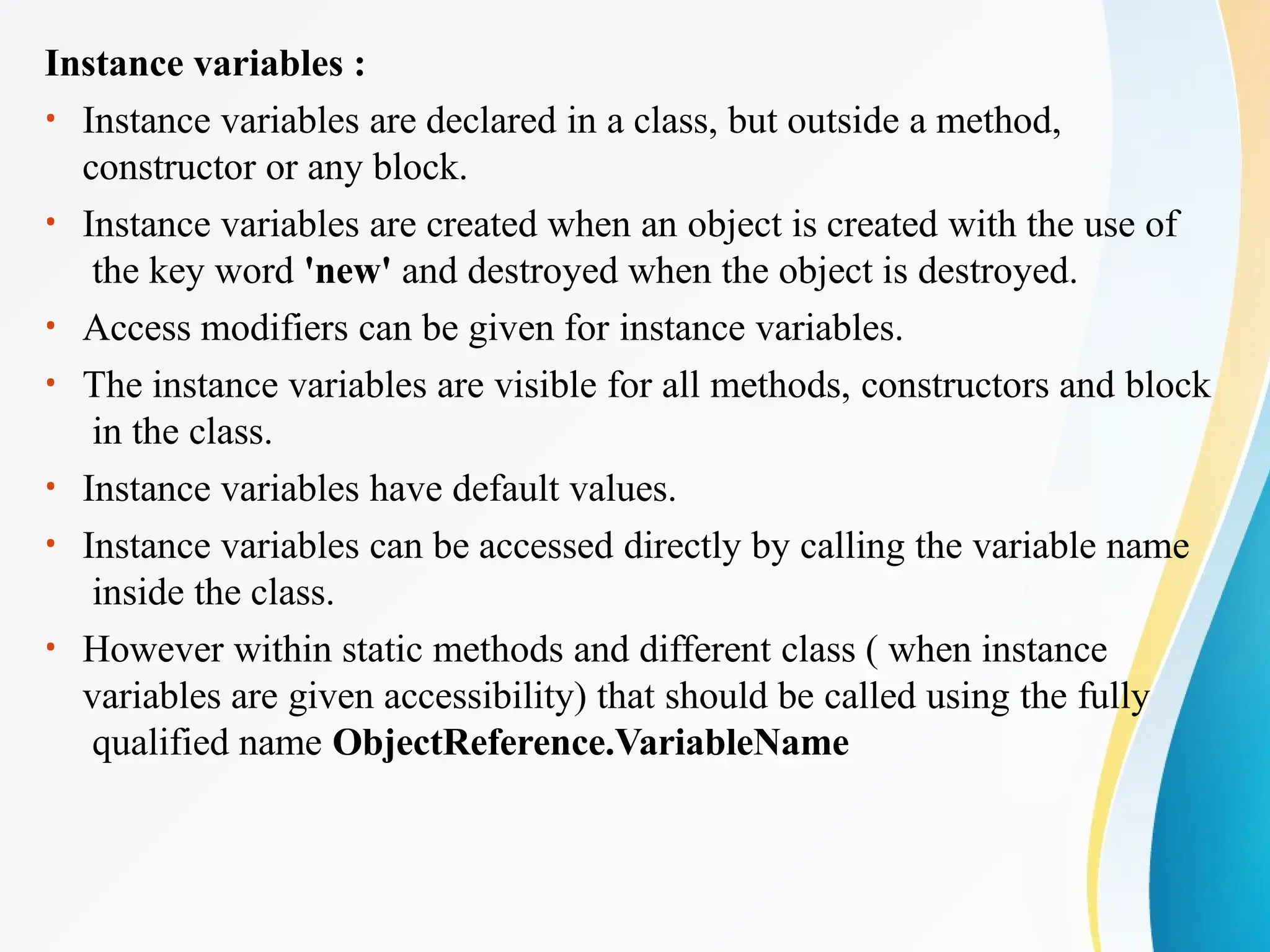 Instance variables :
• Instance variables are declared in a class, but outside a method,
constructor or any block.
• Instance variables are created when an object is created with the use of
the key word 'new' and destroyed when the object is destroyed.
• Access modifiers can be given for instance variables.
• The instance variables are visible for all methods, constructors and block
in the class.
• Instance variables have default values.
• Instance variables can be accessed directly by calling the variable name
inside the class.
• However within static methods and different class ( when instance
variables are given accessibility) that should be called using the fully
qualified name ObjectReference.VariableName
 